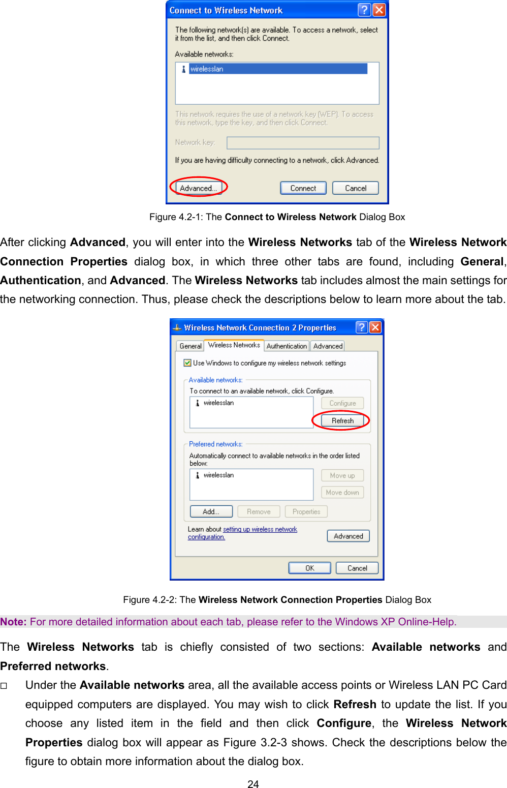   24    Figure 4.2-1: The Connect to Wireless Network Dialog Box After clicking Advanced, you will enter into the Wireless Networks tab of the Wireless Network Connection Properties dialog box, in which three other tabs are found, including General, Authentication, and Advanced. The Wireless Networks tab includes almost the main settings for the networking connection. Thus, please check the descriptions below to learn more about the tab.  Figure 4.2-2: The Wireless Network Connection Properties Dialog Box Note: For more detailed information about each tab, please refer to the Windows XP Online-Help. The  Wireless Networks tab is chiefly consisted of two sections: Available networks and Preferred networks.   Under the Available networks area, all the available access points or Wireless LAN PC Card equipped computers are displayed. You may wish to click Refresh to update the list. If you choose any listed item in the field and then click Configure, the Wireless Network Properties dialog box will appear as Figure 3.2-3 shows. Check the descriptions below the figure to obtain more information about the dialog box. 