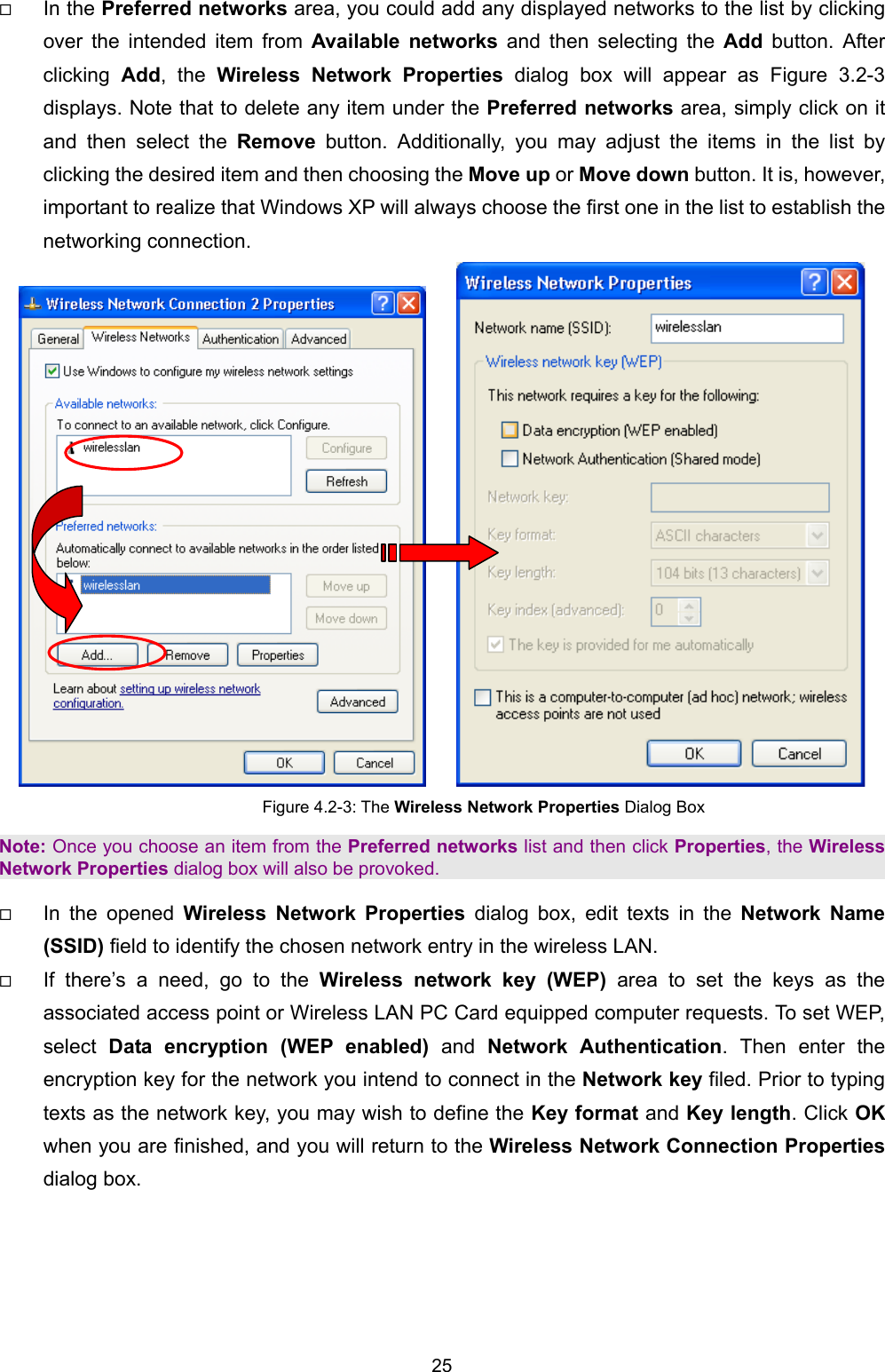   25     In the Preferred networks area, you could add any displayed networks to the list by clicking over the intended item from Available networks and then selecting the Add button. After clicking  Add, the Wireless Network Properties dialog box will appear as Figure 3.2-3 displays. Note that to delete any item under the Preferred networks area, simply click on it and then select the Remove button. Additionally, you may adjust the items in the list by clicking the desired item and then choosing the Move up or Move down button. It is, however, important to realize that Windows XP will always choose the first one in the list to establish the networking connection.      Figure 4.2-3: The Wireless Network Properties Dialog Box Note: Once you choose an item from the Preferred networks list and then click Properties, the Wireless Network Properties dialog box will also be provoked.   In the opened Wireless Network Properties dialog box, edit texts in the Network Name (SSID) field to identify the chosen network entry in the wireless LAN.   If there&rsquo;s a need, go to the Wireless network key (WEP) area to set the keys as the associated access point or Wireless LAN PC Card equipped computer requests. To set WEP, select  Data encryption (WEP enabled) and Network Authentication. Then enter the encryption key for the network you intend to connect in the Network key filed. Prior to typing texts as the network key, you may wish to define the Key format and Key length. Click OK when you are finished, and you will return to the Wireless Network Connection Properties dialog box. 