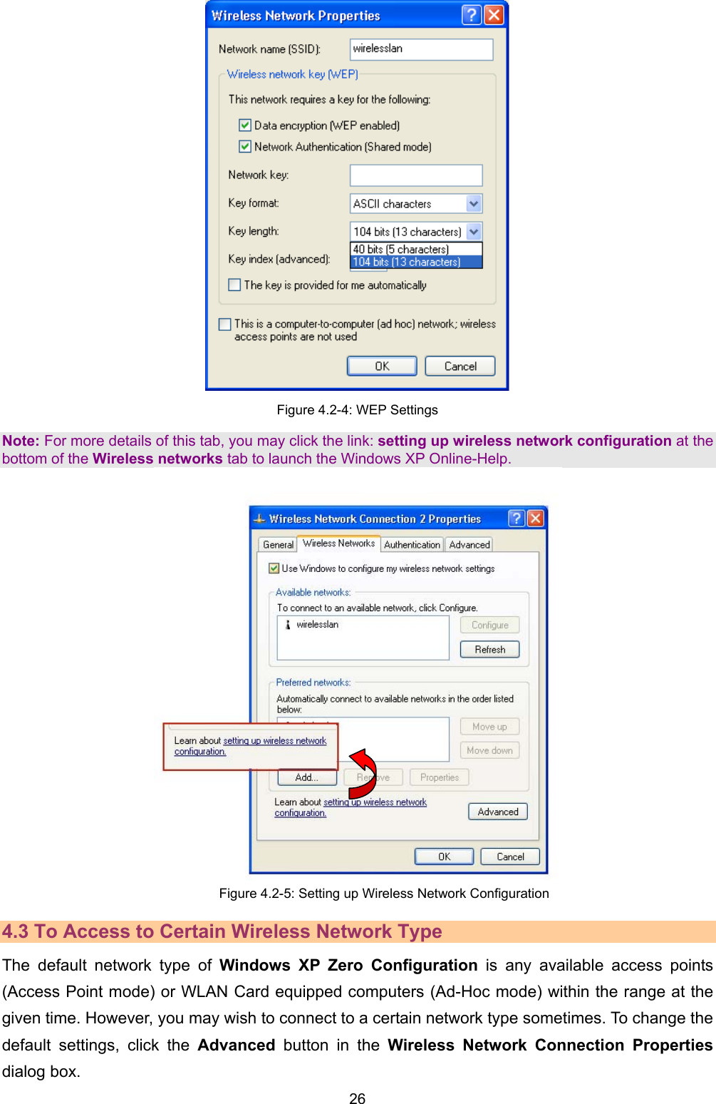   26    Figure 4.2-4: WEP Settings Note: For more details of this tab, you may click the link: setting up wireless network configuration at the bottom of the Wireless networks tab to launch the Windows XP Online-Help.  Figure 4.2-5: Setting up Wireless Network Configuration 4.3 To Access to Certain Wireless Network Type The default network type of Windows XP Zero Configuration is any available access points (Access Point mode) or WLAN Card equipped computers (Ad-Hoc mode) within the range at the given time. However, you may wish to connect to a certain network type sometimes. To change the default settings, click the Advanced button in the Wireless Network Connection Properties dialog box. 