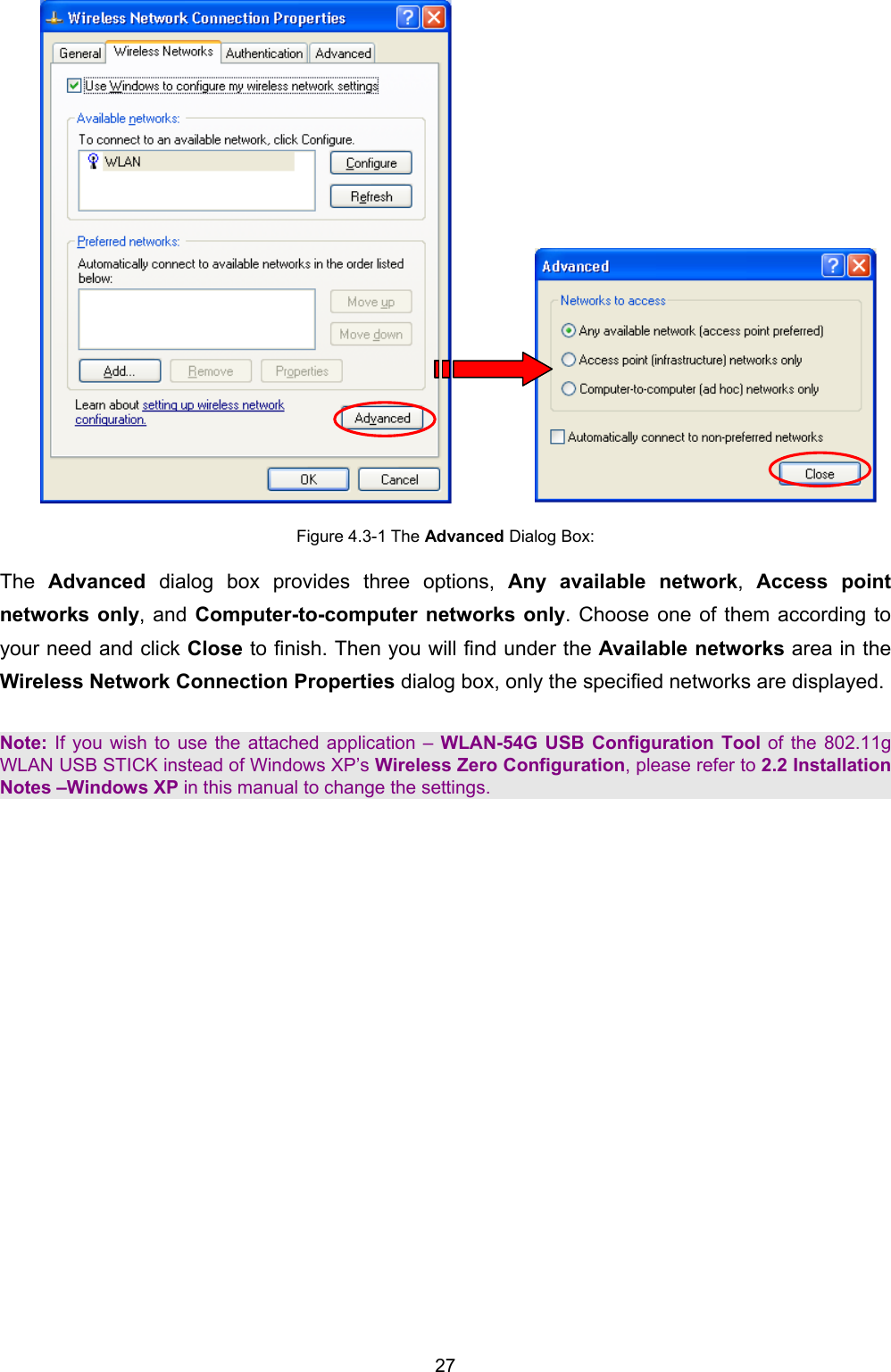   27              Figure 4.3-1 The Advanced Dialog Box: The  Advanced dialog box provides three options, Any available network,  Access point networks only, and Computer-to-computer networks only. Choose one of them according to your need and click Close to finish. Then you will find under the Available networks area in the Wireless Network Connection Properties dialog box, only the specified networks are displayed.  Note: If you wish to use the attached application &ndash; WLAN-54G USB Configuration Tool of the 802.11g WLAN USB STICK instead of Windows XP&rsquo;s Wireless Zero Configuration, please refer to 2.2 Installation Notes &ndash;Windows XP in this manual to change the settings. 