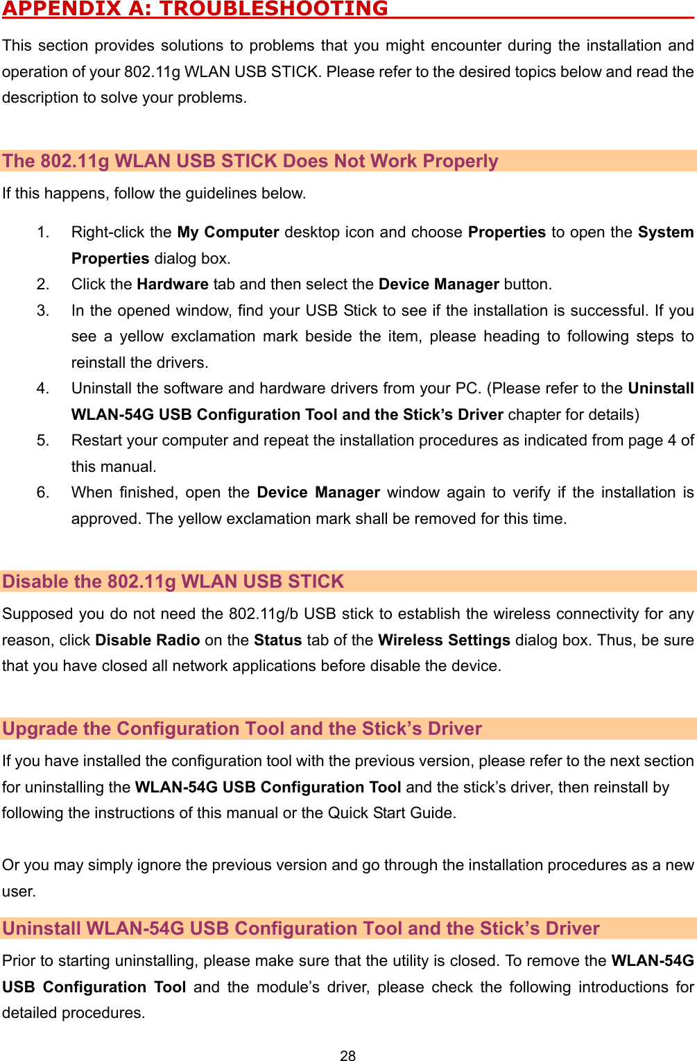   28   APPENDIX A: TROUBLESHOOTING                                  This section provides solutions to problems that you might encounter during the installation and operation of your 802.11g WLAN USB STICK. Please refer to the desired topics below and read the description to solve your problems.  The 802.11g WLAN USB STICK Does Not Work Properly If this happens, follow the guidelines below.   1. Right-click the My Computer desktop icon and choose Properties to open the System Properties dialog box. 2. Click the Hardware tab and then select the Device Manager button. 3.  In the opened window, find your USB Stick to see if the installation is successful. If you see a yellow exclamation mark beside the item, please heading to following steps to reinstall the drivers. 4.  Uninstall the software and hardware drivers from your PC. (Please refer to the Uninstall WLAN-54G USB Configuration Tool and the Stick&rsquo;s Driver chapter for details) 5.  Restart your computer and repeat the installation procedures as indicated from page 4 of this manual. 6.  When finished, open the Device Manager window again to verify if the installation is approved. The yellow exclamation mark shall be removed for this time.  Disable the 802.11g WLAN USB STICK Supposed you do not need the 802.11g/b USB stick to establish the wireless connectivity for any reason, click Disable Radio on the Status tab of the Wireless Settings dialog box. Thus, be sure that you have closed all network applications before disable the device.    Upgrade the Configuration Tool and the Stick&rsquo;s Driver If you have installed the configuration tool with the previous version, please refer to the next section for uninstalling the WLAN-54G USB Configuration Tool and the stick&rsquo;s driver, then reinstall by following the instructions of this manual or the Quick Start Guide.    Or you may simply ignore the previous version and go through the installation procedures as a new user.  Uninstall WLAN-54G USB Configuration Tool and the Stick&rsquo;s Driver Prior to starting uninstalling, please make sure that the utility is closed. To remove the WLAN-54G USB Configuration Tool and the module&rsquo;s driver, please check the following introductions for detailed procedures. 