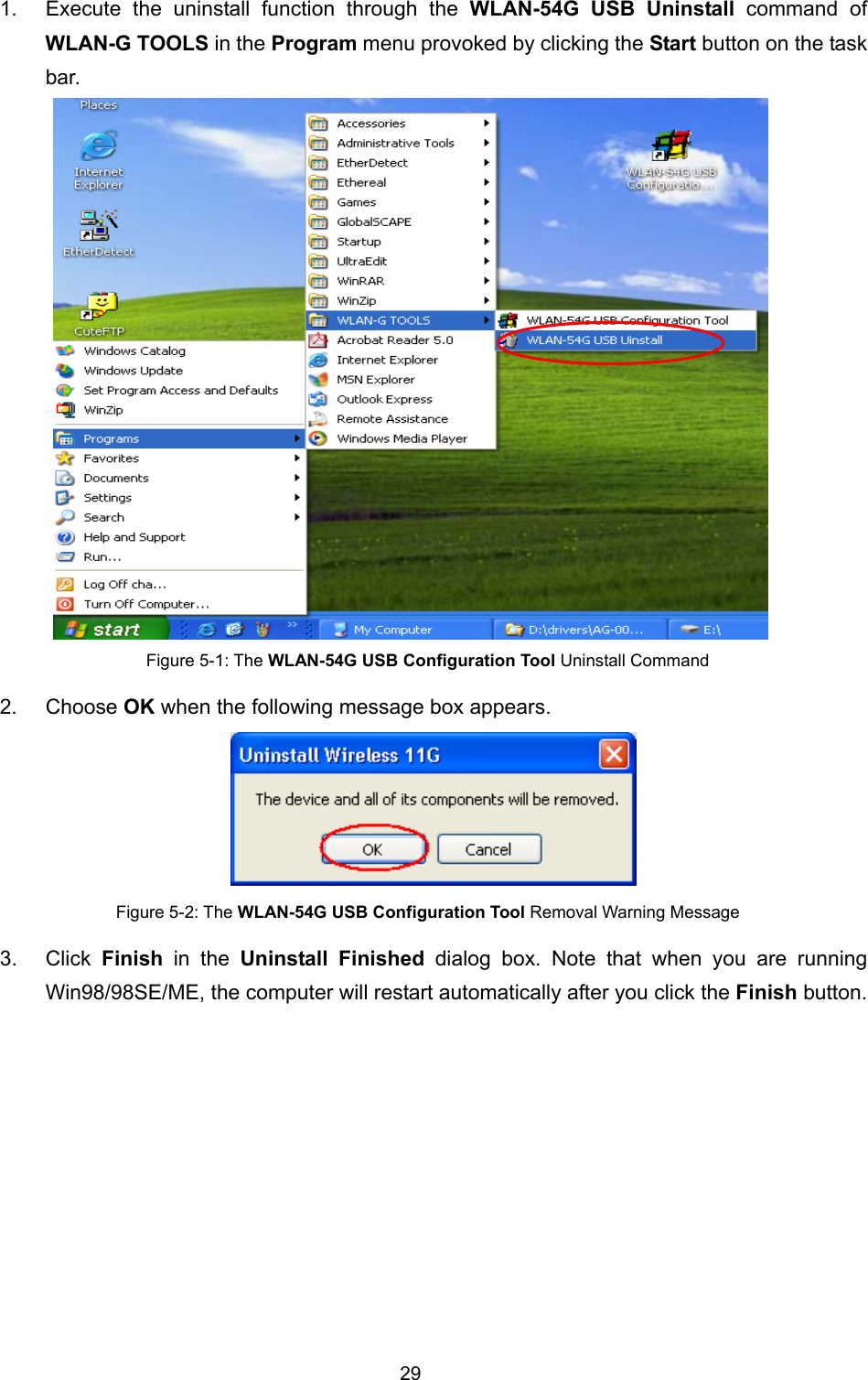   29                                                                                                   1.  Execute the uninstall function through the WLAN-54G USB Uninstall command of WLAN-G TOOLS in the Program menu provoked by clicking the Start button on the task bar.   Figure 5-1: The WLAN-54G USB Configuration Tool Uninstall Command 2. Choose OK when the following message box appears.  Figure 5-2: The WLAN-54G USB Configuration Tool Removal Warning Message 3. Click Finish  in the Uninstall Finished dialog box. Note that when you are running Win98/98SE/ME, the computer will restart automatically after you click the Finish button. 