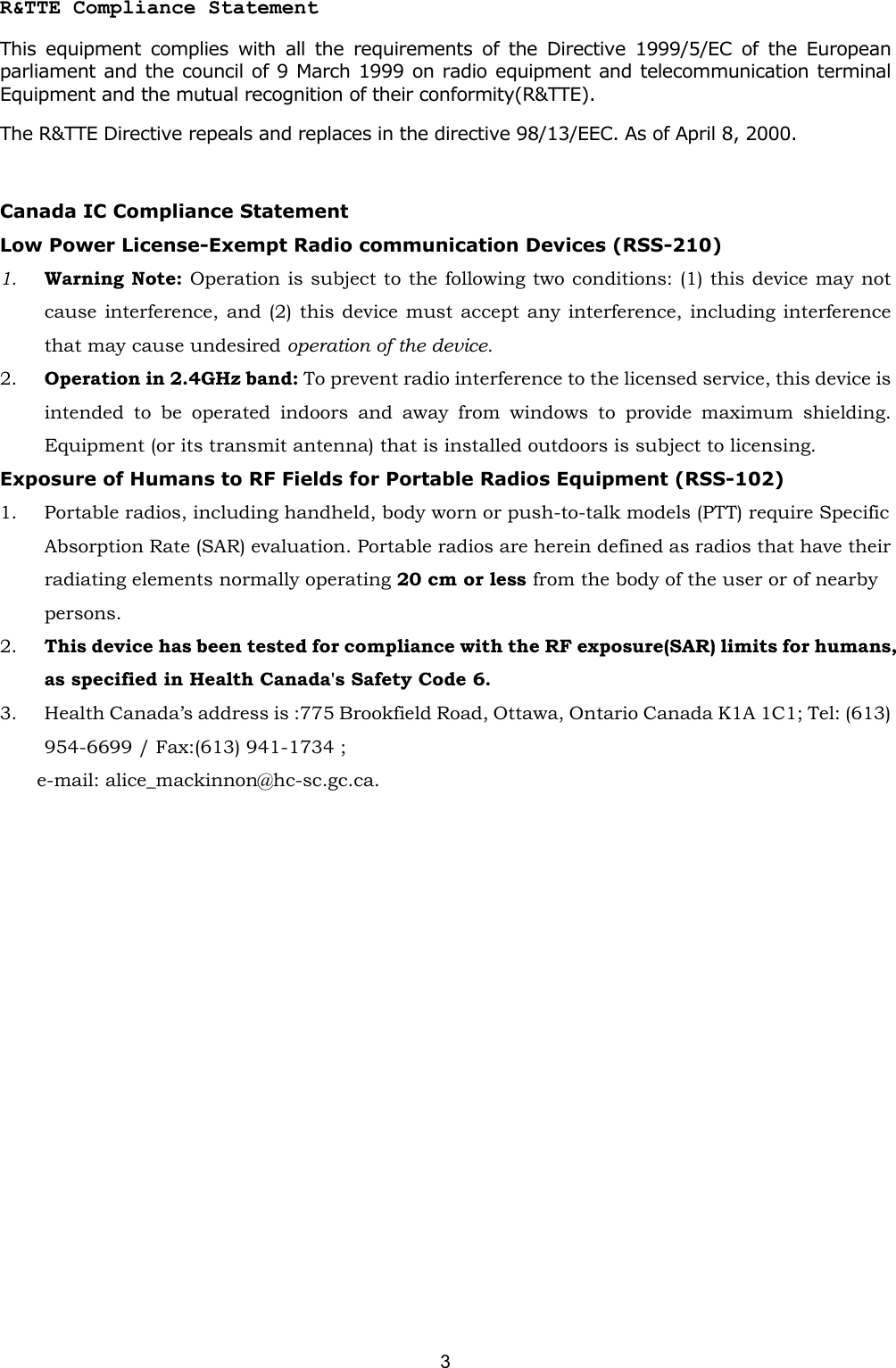   3   R&amp;TTE Compliance Statement This equipment complies with all the requirements of the Directive 1999/5/EC of the European parliament and the council of 9 March 1999 on radio equipment and telecommunication terminal Equipment and the mutual recognition of their conformity(R&amp;TTE). The R&amp;TTE Directive repeals and replaces in the directive 98/13/EEC. As of April 8, 2000.  Canada IC Compliance Statement Low Power License-Exempt Radio communication Devices (RSS-210) 1.  Warning Note: Operation is subject to the following two conditions: (1) this device may not cause interference, and (2) this device must accept any interference, including interference that may cause undesired operation of the device. 2.  Operation in 2.4GHz band: To prevent radio interference to the licensed service, this device is intended to be operated indoors and away from windows to provide maximum shielding. Equipment (or its transmit antenna) that is installed outdoors is subject to licensing. Exposure of Humans to RF Fields for Portable Radios Equipment (RSS-102) 1.  Portable radios, including handheld, body worn or push-to-talk models (PTT) require Specific Absorption Rate (SAR) evaluation. Portable radios are herein defined as radios that have their radiating elements normally operating 20 cm or less from the body of the user or of nearby persons. 2.  This device has been tested for compliance with the RF exposure(SAR) limits for humans, as specified in Health Canada's Safety Code 6. 3.  Health Canada&rsquo;s address is :775 Brookfield Road, Ottawa, Ontario Canada K1A 1C1; Tel: (613) 954-6699 / Fax:(613) 941-1734 ;   e-mail: alice_mackinnon@hc-sc.gc.ca. 