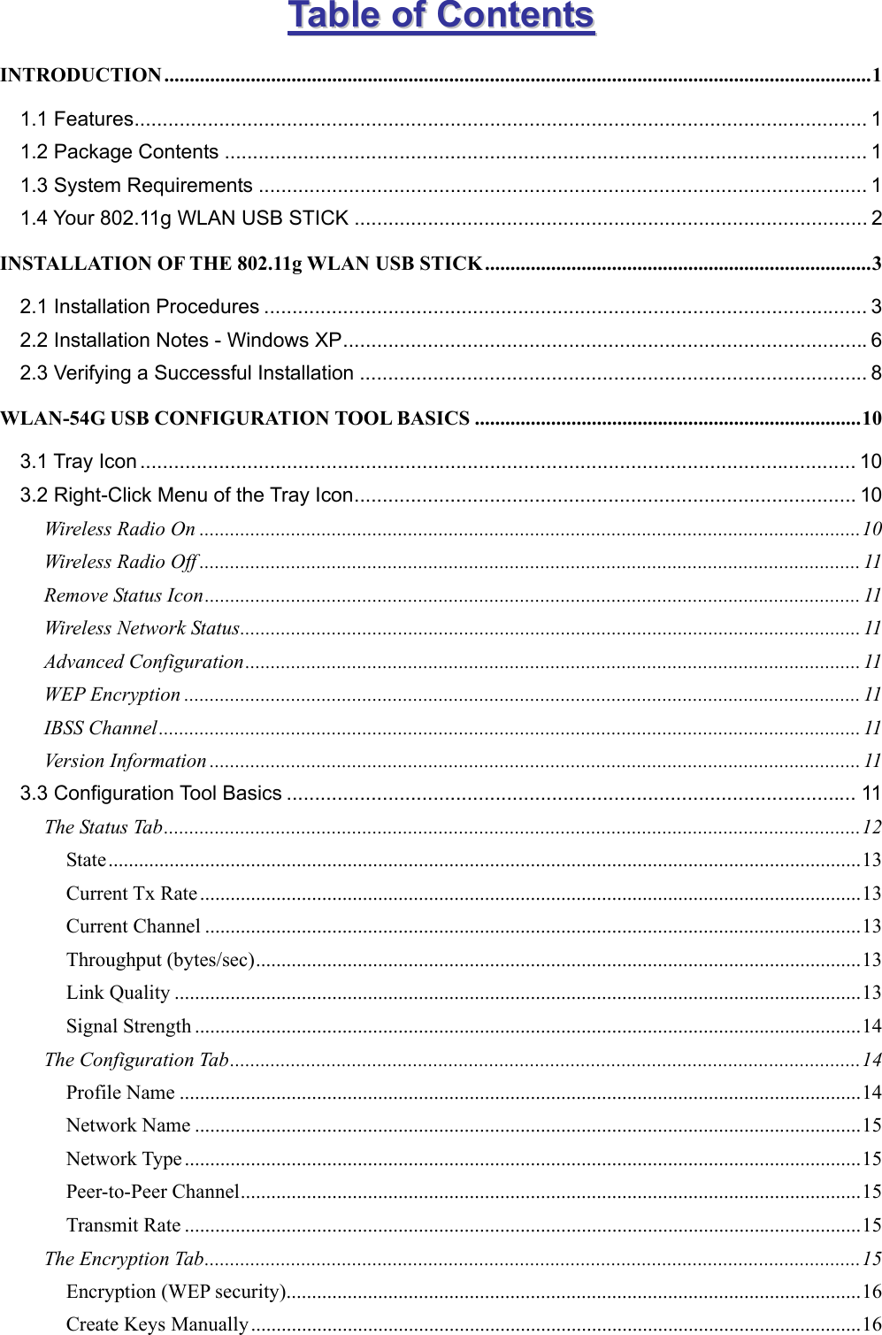   TTaabbllee  ooff  CCoonntteennttss  INTRODUCTION...........................................................................................................................................1 1.1 Features.................................................................................................................................. 1 1.2 Package Contents .................................................................................................................. 1 1.3 System Requirements ............................................................................................................ 1 1.4 Your 802.11g WLAN USB STICK ........................................................................................... 2 INSTALLATION OF THE 802.11g WLAN USB STICK............................................................................3 2.1 Installation Procedures ........................................................................................................... 3 2.2 Installation Notes - Windows XP.............................................................................................6 2.3 Verifying a Successful Installation .......................................................................................... 8 WLAN-54G USB CONFIGURATION TOOL BASICS ............................................................................10 3.1 Tray Icon ............................................................................................................................... 10 3.2 Right-Click Menu of the Tray Icon......................................................................................... 10 Wireless Radio On ..................................................................................................................................10 Wireless Radio Off .................................................................................................................................. 11 Remove Status Icon................................................................................................................................. 11 Wireless Network Status.......................................................................................................................... 11 Advanced Configuration......................................................................................................................... 11 WEP Encryption ..................................................................................................................................... 11 IBSS Channel.......................................................................................................................................... 11 Version Information ................................................................................................................................11 3.3 Configuration Tool Basics ..................................................................................................... 11 The Status Tab.........................................................................................................................................12 State....................................................................................................................................................13 Current Tx Rate ..................................................................................................................................13 Current Channel .................................................................................................................................13 Throughput (bytes/sec).......................................................................................................................13 Link Quality .......................................................................................................................................13 Signal Strength ...................................................................................................................................14 The Configuration Tab............................................................................................................................14 Profile Name ......................................................................................................................................14 Network Name ...................................................................................................................................15 Network Type .....................................................................................................................................15 Peer-to-Peer Channel..........................................................................................................................15 Transmit Rate .....................................................................................................................................15 The Encryption Tab.................................................................................................................................15 Encryption (WEP security).................................................................................................................16 Create Keys Manually........................................................................................................................16 