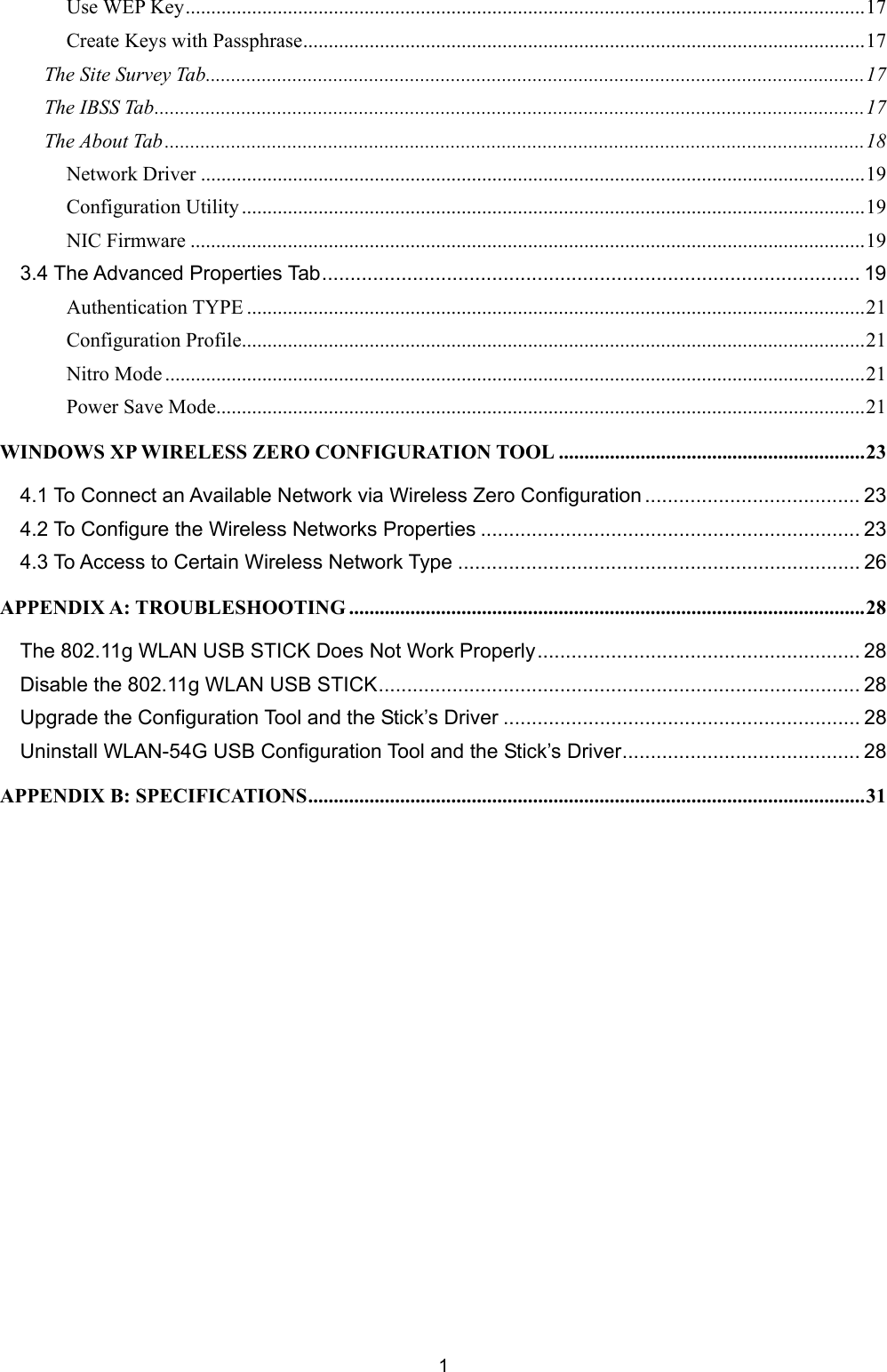   1   Use WEP Key.....................................................................................................................................17 Create Keys with Passphrase..............................................................................................................17 The Site Survey Tab.................................................................................................................................17 The IBSS Tab...........................................................................................................................................17 The About Tab .........................................................................................................................................18 Network Driver ..................................................................................................................................19 Configuration Utility ..........................................................................................................................19 NIC Firmware ....................................................................................................................................19 3.4 The Advanced Properties Tab............................................................................................... 19 Authentication TYPE .........................................................................................................................21 Configuration Profile..........................................................................................................................21 Nitro Mode .........................................................................................................................................21 Power Save Mode...............................................................................................................................21 WINDOWS XP WIRELESS ZERO CONFIGURATION TOOL ............................................................23 4.1 To Connect an Available Network via Wireless Zero Configuration...................................... 23 4.2 To Configure the Wireless Networks Properties ................................................................... 23 4.3 To Access to Certain Wireless Network Type ....................................................................... 26 APPENDIX A: TROUBLESHOOTING .....................................................................................................28 The 802.11g WLAN USB STICK Does Not Work Properly......................................................... 28 Disable the 802.11g WLAN USB STICK..................................................................................... 28 Upgrade the Configuration Tool and the Stick&rsquo;s Driver ............................................................... 28 Uninstall WLAN-54G USB Configuration Tool and the Stick&rsquo;s Driver.......................................... 28 APPENDIX B: SPECIFICATIONS.............................................................................................................31   