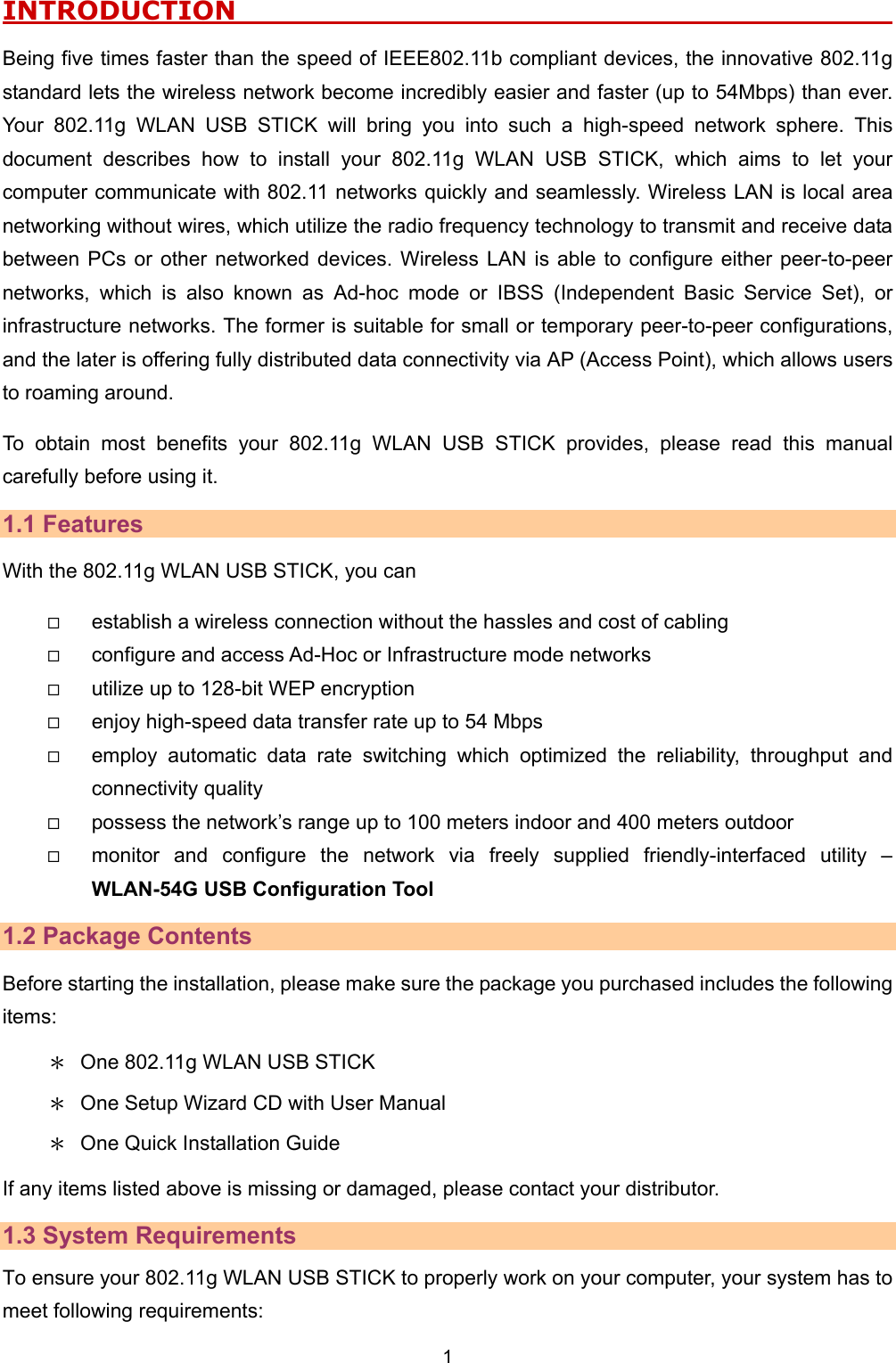   1   INTRODUCTION                                                      Being five times faster than the speed of IEEE802.11b compliant devices, the innovative 802.11g standard lets the wireless network become incredibly easier and faster (up to 54Mbps) than ever. Your 802.11g WLAN USB STICK will bring you into such a high-speed network sphere. This document describes how to install your 802.11g WLAN USB STICK, which aims to let your computer communicate with 802.11 networks quickly and seamlessly. Wireless LAN is local area networking without wires, which utilize the radio frequency technology to transmit and receive data between PCs or other networked devices. Wireless LAN is able to configure either peer-to-peer networks, which is also known as Ad-hoc mode or IBSS (Independent Basic Service Set), or infrastructure networks. The former is suitable for small or temporary peer-to-peer configurations, and the later is offering fully distributed data connectivity via AP (Access Point), which allows users to roaming around.   To obtain most benefits your 802.11g WLAN USB STICK provides, please read this manual carefully before using it. 1.1 Features With the 802.11g WLAN USB STICK, you can   establish a wireless connection without the hassles and cost of cabling   configure and access Ad-Hoc or Infrastructure mode networks   utilize up to 128-bit WEP encryption   enjoy high-speed data transfer rate up to 54 Mbps   employ automatic data rate switching which optimized the reliability, throughput and connectivity quality   possess the network&rsquo;s range up to 100 meters indoor and 400 meters outdoor     monitor and configure the network via freely supplied friendly-interfaced utility &ndash; WLAN-54G USB Configuration Tool 1.2 Package Contents Before starting the installation, please make sure the package you purchased includes the following items: ＊  One 802.11g WLAN USB STICK ＊  One Setup Wizard CD with User Manual ＊  One Quick Installation Guide If any items listed above is missing or damaged, please contact your distributor.   1.3 System Requirements To ensure your 802.11g WLAN USB STICK to properly work on your computer, your system has to meet following requirements: 