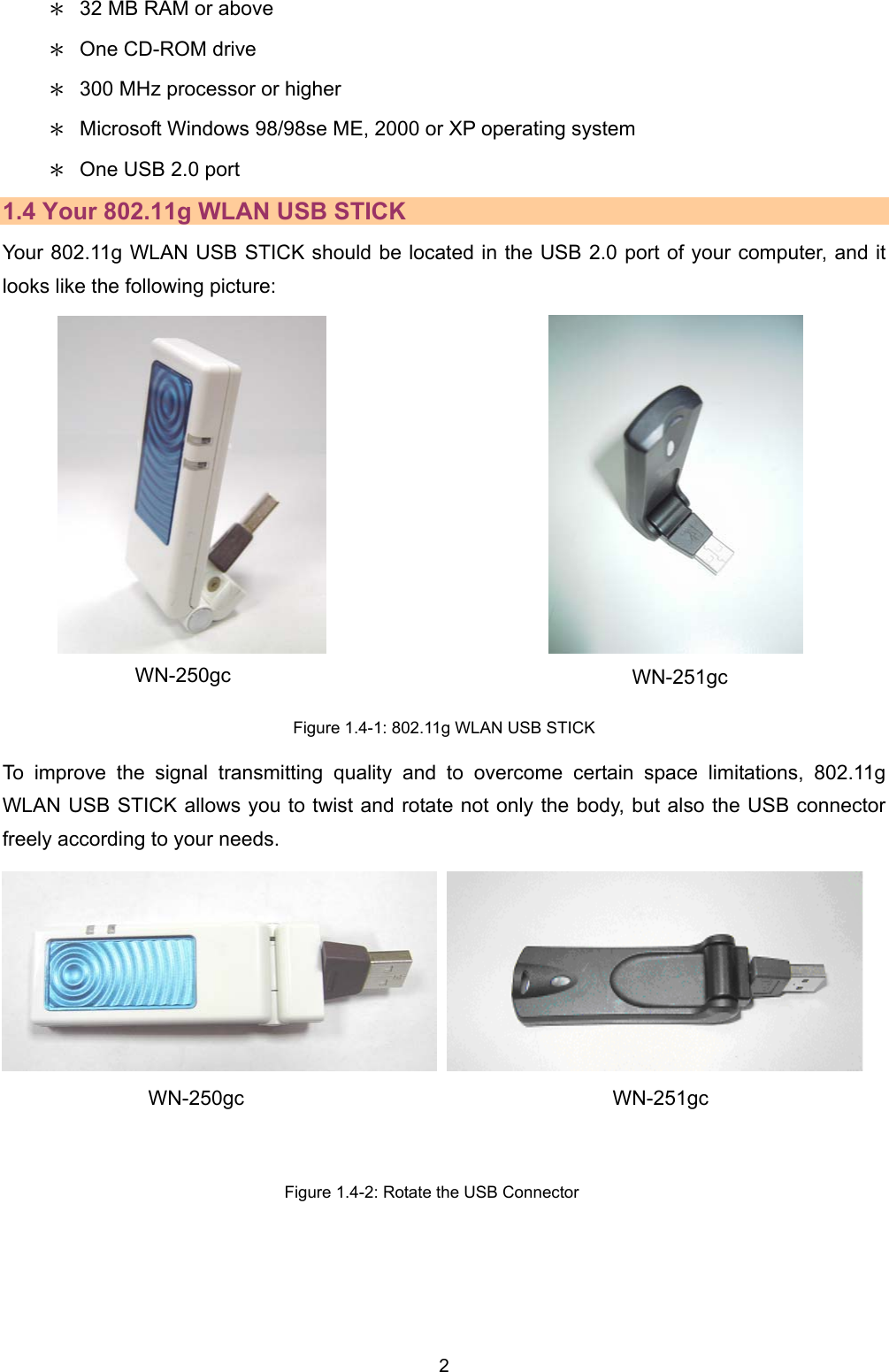   2   ＊  32 MB RAM or above ＊  One CD-ROM drive ＊  300 MHz processor or higher ＊  Microsoft Windows 98/98se ME, 2000 or XP operating system ＊  One USB 2.0 port   1.4 Your 802.11g WLAN USB STICK Your 802.11g WLAN USB STICK should be located in the USB 2.0 port of your computer, and it looks like the following picture:                          Figure 1.4-1: 802.11g WLAN USB STICK To improve the signal transmitting quality and to overcome certain space limitations, 802.11g WLAN USB STICK allows you to twist and rotate not only the body, but also the USB connector freely according to your needs.        Figure 1.4-2: Rotate the USB Connector WN-251gc WN-250gc WN-250gc WN-251gc 