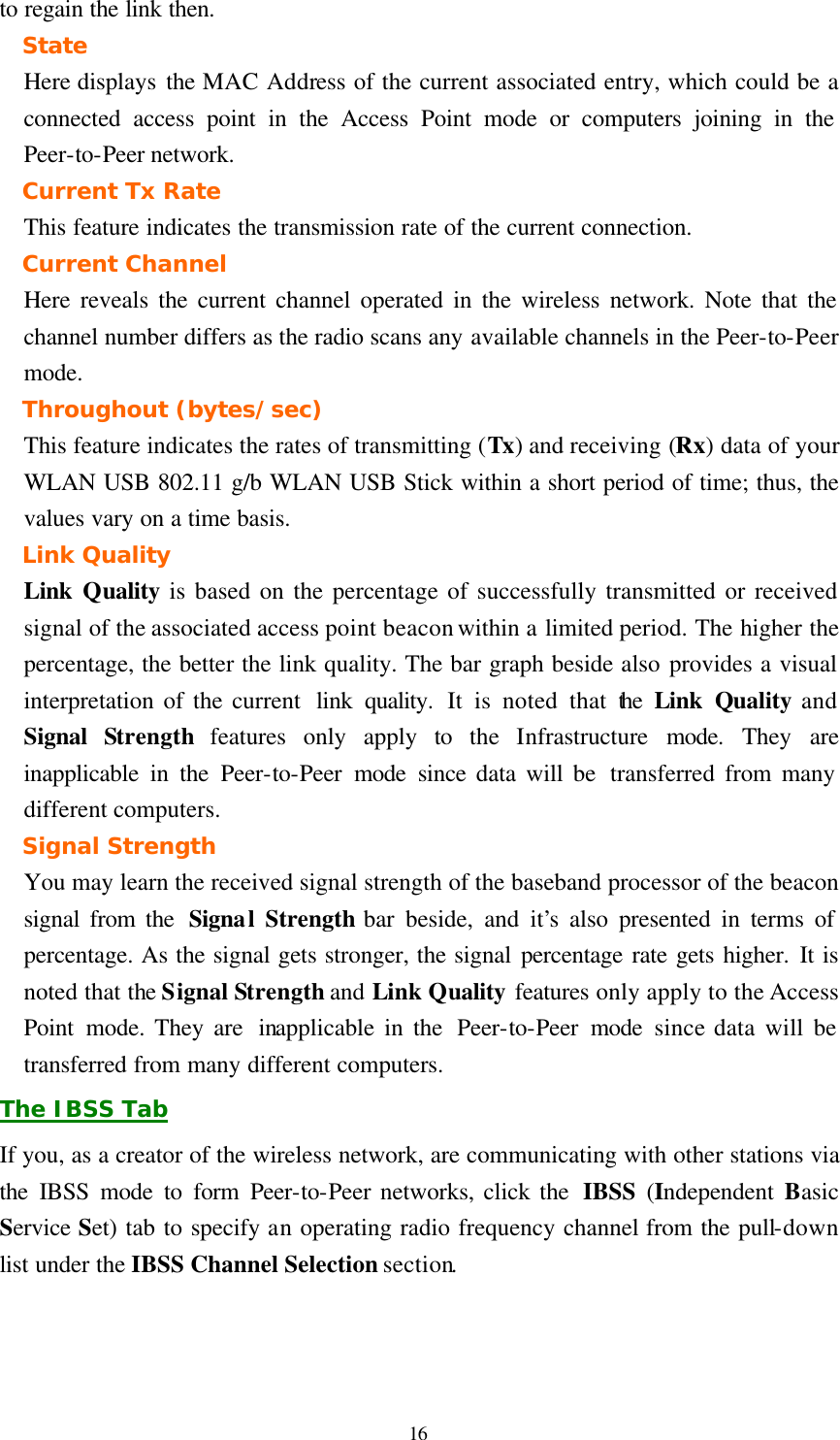  16 to regain the link then. State Here displays the MAC Address of the current associated entry, which could be a connected access point in the Access Point mode or computers joining in the Peer-to-Peer network. Current Tx Rate This feature indicates the transmission rate of the current connection. Current Channel Here reveals the current channel operated in the wireless network. Note that the channel number differs as the radio scans any available channels in the Peer-to-Peer mode. Throughout (bytes/sec) This feature indicates the rates of transmitting (Tx) and receiving (Rx) data of your WLAN USB 802.11 g/b WLAN USB Stick within a short period of time; thus, the values vary on a time basis. Link Quality Link  Quality is based on the percentage of successfully transmitted or received signal of the associated access point beacon within a limited period. The higher the percentage, the better the link quality. The bar graph beside also provides a visual interpretation of the current  link quality. It is noted that the  Link  Quality and Signal  Strength features only apply to the Infrastructure  mode. They are inapplicable in the Peer-to-Peer mode since data will be  transferred from many different computers. Signal Strength You may learn the received signal strength of the baseband processor of the beacon signal from the  Signal Strength bar beside, and it&rsquo;s also presented in terms of percentage. As the signal gets stronger, the signal percentage rate gets higher. It is noted that the Signal Strength and Link Quality features only apply to the Access Point mode. They are  inapplicable in the  Peer-to-Peer mode since data will be transferred from many different computers. The IBSS Tab If you, as a creator of the wireless network, are communicating with other stations via the IBSS mode to form Peer-to-Peer networks, click the  IBSS (Independent  Basic Service Set) tab to specify an operating radio frequency channel from the pull-down list under the IBSS Channel Selection section. 