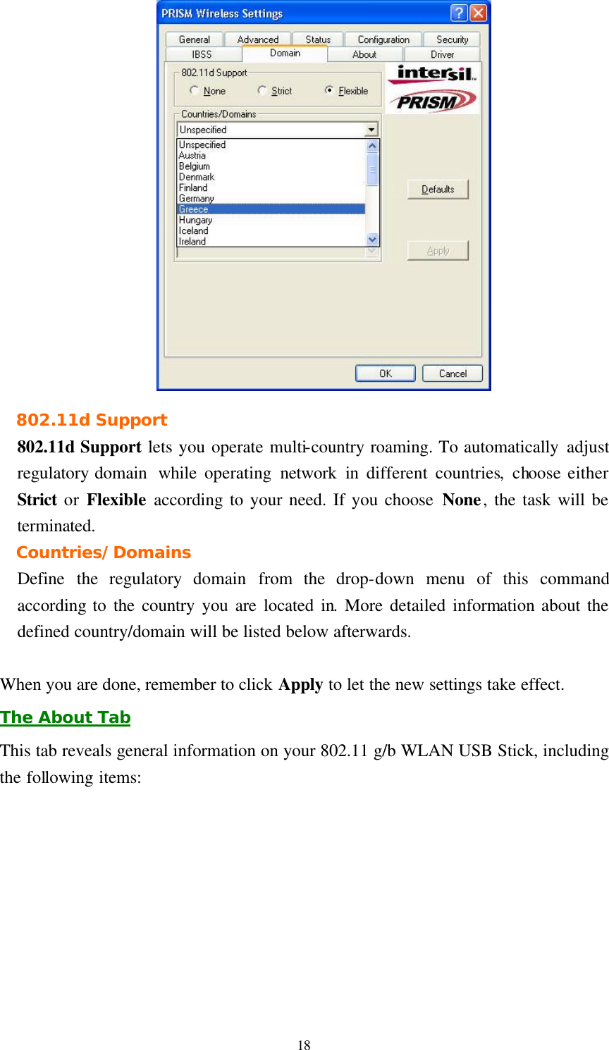  18  802.11d Support 802.11d Support lets you operate multi-country roaming. To automatically adjust regulatory domain  while operating network in  different countries, choose either Strict or Flexible according to your need. If you choose None, the task will be terminated. Countries/Domains Define  the regulatory domain from the drop-down menu of this command according to the country you are located in. More detailed information about the defined country/domain will be listed below afterwards.  When you are done, remember to click Apply to let the new settings take effect. The About Tab This tab reveals general information on your 802.11 g/b WLAN USB Stick, including the following items: 