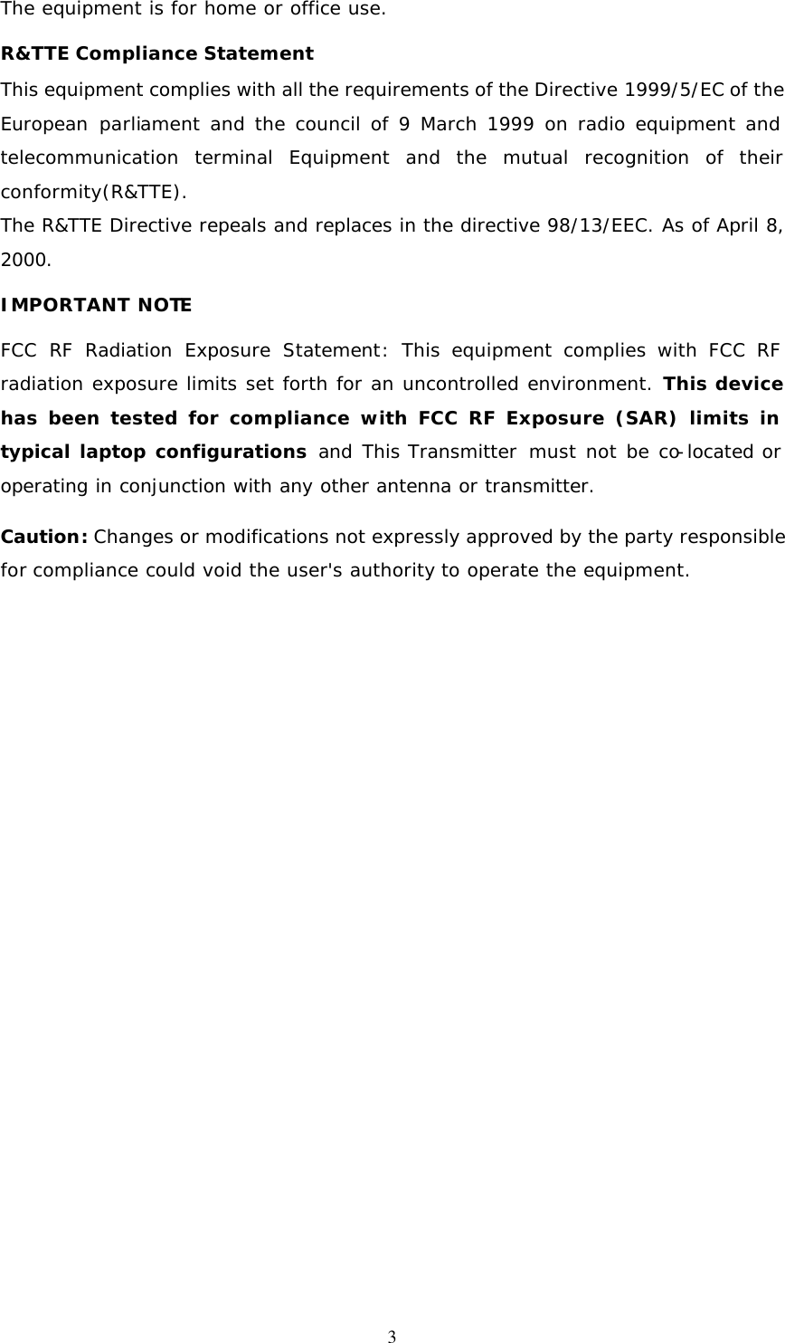  3The equipment is for home or office use. R&amp;TTE Compliance Statement This equipment complies with all the requirements of the Directive 1999/5/EC of the European parliament and the council of 9 March 1999 on radio equipment and telecommunication terminal Equipment and the mutual recognition of their conformity(R&amp;TTE). The R&amp;TTE Directive repeals and replaces in the directive 98/13/EEC. As of April 8, 2000. IMPORTANT NOTE FCC RF Radiation Exposure Statement:  This equipment complies with FCC RF radiation exposure limits set forth for an uncontrolled environment. This device has been tested for compliance with FCC RF Exposure (SAR) limits in typical laptop configurations and  This Transmitter  must not be co-located or operating in conjunction with any other antenna or transmitter.  Caution: Changes or modifications not expressly approved by the party responsible for compliance could void the user's authority to operate the equipment. 