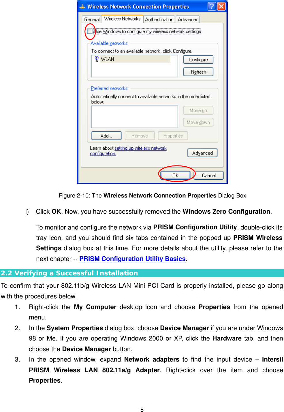  8 Figure 2-10: The Wireless Network Connection Properties Dialog Box l) Click OK. Now, you have successfully removed the Windows Zero Configuration.  To monitor and configure the network via PRISM Configuration Utility, double-click its tray icon, and you should find six tabs contained in the popped up PRISM Wireless Settings dialog box at this time. For more details about the utility, please refer to the next chapter -- PRISM Configuration Utility Basics. 2.2 Verifying a Successful Installation To confirm that your 802.11b/g Wireless LAN Mini PCI Card is properly installed, please go along with the procedures below. 1. Right-click the My Computer desktop icon and choose Properties from the opened menu. 2. In the System Properties dialog box, choose Device Manager if you are under Windows 98 or Me. If you are operating Windows 2000 or XP, click the Hardware tab, and then choose the Device Manager button.   3.  In the opened window, expand Network adapters to find the input device &ndash; Intersil PRISM Wireless LAN 802.11a/g Adapter. Right-click over the item and choose Properties. 