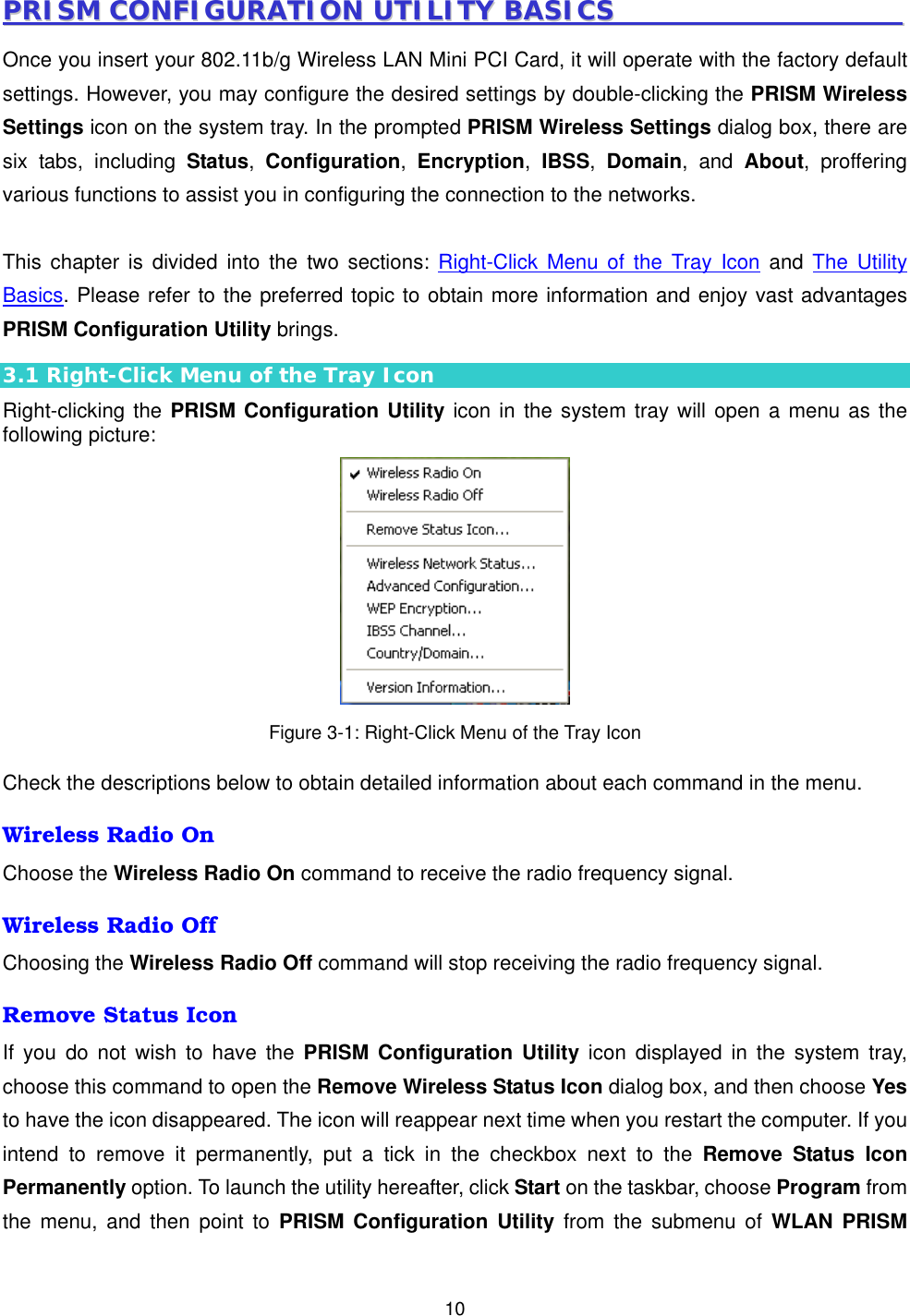  10PPRRIISSMM  CCOONNFFIIGGUURRAATTIIOONN  UUTTIILLIITTYY  BBAASSIICCSS                                              Once you insert your 802.11b/g Wireless LAN Mini PCI Card, it will operate with the factory default settings. However, you may configure the desired settings by double-clicking the PRISM Wireless Settings icon on the system tray. In the prompted PRISM Wireless Settings dialog box, there are six tabs, including Status,  Configuration,  Encryption,  IBSS,  Domain, and About, proffering various functions to assist you in configuring the connection to the networks.  This chapter is divided into the two sections: Right-Click Menu of the Tray Icon and The Utility Basics. Please refer to the preferred topic to obtain more information and enjoy vast advantages PRISM Configuration Utility brings. 3.1 Right-Click Menu of the Tray Icon Right-clicking the PRISM Configuration Utility icon in the system tray will open a menu as the following picture:  Figure 3-1: Right-Click Menu of the Tray Icon Check the descriptions below to obtain detailed information about each command in the menu. Wireless Radio On Choose the Wireless Radio On command to receive the radio frequency signal. Wireless Radio Off Choosing the Wireless Radio Off command will stop receiving the radio frequency signal. Remove Status Icon If you do not wish to have the PRISM Configuration Utility icon displayed in the system tray, choose this command to open the Remove Wireless Status Icon dialog box, and then choose Yes to have the icon disappeared. The icon will reappear next time when you restart the computer. If you intend to remove it permanently, put a tick in the checkbox next to the Remove Status Icon Permanently option. To launch the utility hereafter, click Start on the taskbar, choose Program from the menu, and then point to PRISM Configuration Utility from the submenu of WLAN PRISM 
