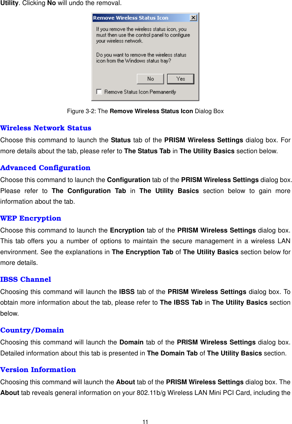  11Utility. Clicking No will undo the removal.     Figure 3-2: The Remove Wireless Status Icon Dialog Box Wireless Network Status Choose this command to launch the Status tab of the PRISM Wireless Settings dialog box. For more details about the tab, please refer to The Status Tab in The Utility Basics section below. Advanced Configuration Choose this command to launch the Configuration tab of the PRISM Wireless Settings dialog box. Please refer to The Configuration Tab in The Utility Basics section below to gain more information about the tab. WEP Encryption Choose this command to launch the Encryption tab of the PRISM Wireless Settings dialog box. This tab offers you a number of options to maintain the secure management in a wireless LAN environment. See the explanations in The Encryption Tab of The Utility Basics section below for more details. IBSS Channel Choosing this command will launch the IBSS tab of the PRISM Wireless Settings dialog box. To obtain more information about the tab, please refer to The IBSS Tab in The Utility Basics section below. Country/Domain Choosing this command will launch the Domain tab of the PRISM Wireless Settings dialog box. Detailed information about this tab is presented in The Domain Tab of The Utility Basics section. Version Information Choosing this command will launch the About tab of the PRISM Wireless Settings dialog box. The About tab reveals general information on your 802.11b/g Wireless LAN Mini PCI Card, including the 