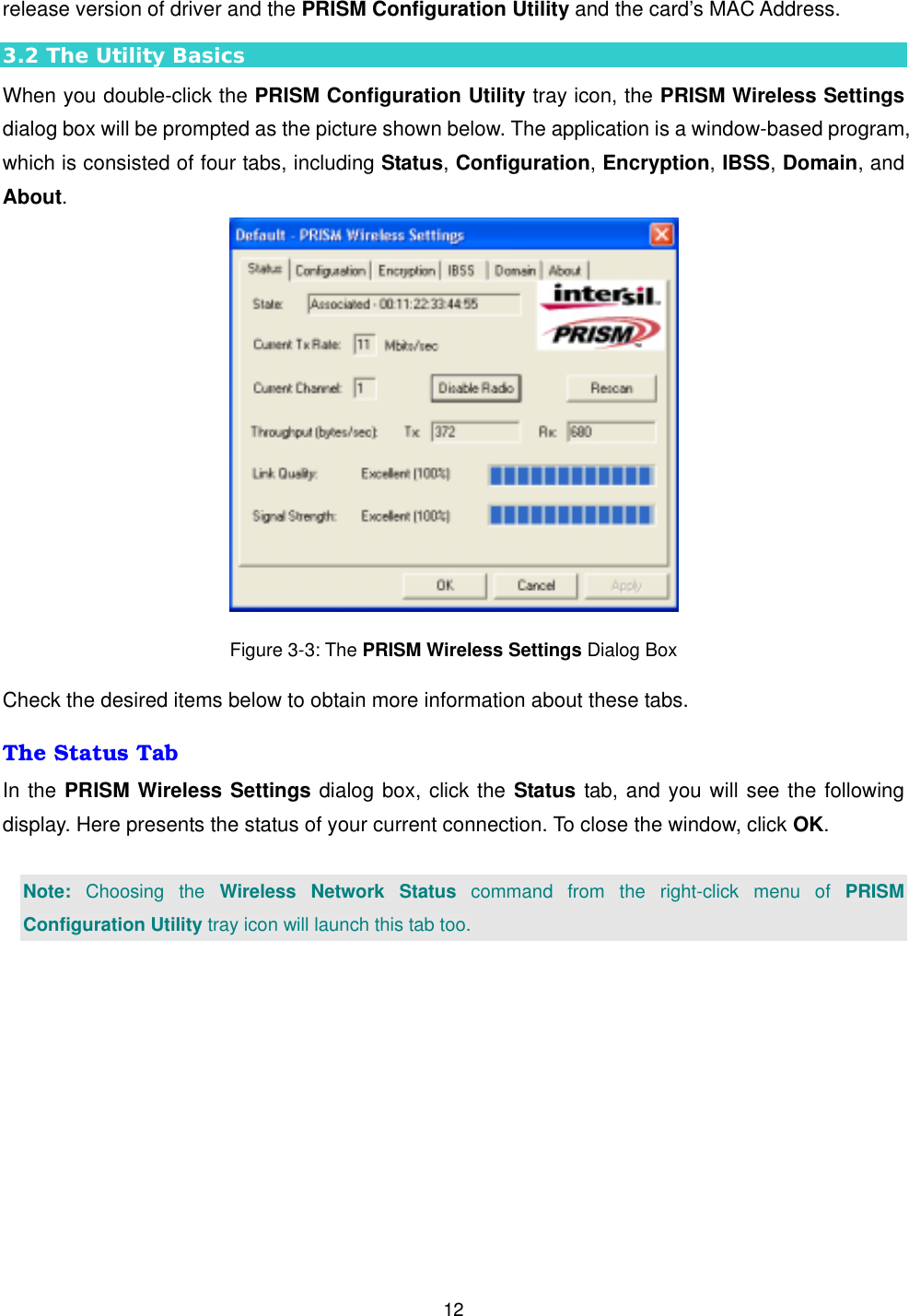  12release version of driver and the PRISM Configuration Utility and the card&rsquo;s MAC Address. 3.2 The Utility Basics When you double-click the PRISM Configuration Utility tray icon, the PRISM Wireless Settings dialog box will be prompted as the picture shown below. The application is a window-based program, which is consisted of four tabs, including Status, Configuration, Encryption, IBSS, Domain, and About.   Figure 3-3: The PRISM Wireless Settings Dialog Box Check the desired items below to obtain more information about these tabs. The Status Tab In the PRISM Wireless Settings dialog box, click the Status tab, and you will see the following display. Here presents the status of your current connection. To close the window, click OK.  Note: Choosing the Wireless Network Status command from the right-click menu of PRISM Configuration Utility tray icon will launch this tab too. 
