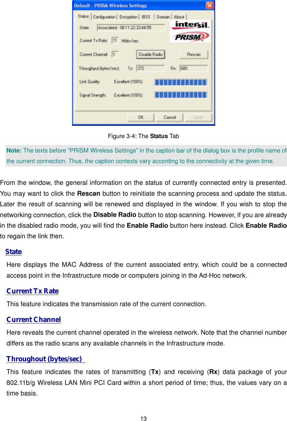  13 Figure 3-4: The Status Tab Note: The texts before &rdquo;PRISM Wireless Settings&rdquo; in the caption bar of the dialog box is the profile name of the current connection. Thus, the caption contexts vary according to the connectivity at the given time.  From the window, the general information on the status of currently connected entry is presented. You may want to click the Rescan button to reinitiate the scanning process and update the status. Later the result of scanning will be renewed and displayed in the window. If you wish to stop the networking connection, click the Disable Radio button to stop scanning. However, if you are already in the disabled radio mode, you will find the Enable Radio button here instead. Click Enable Radio to regain the link then.   State Here displays the MAC Address of the current associated entry, which could be a connected access point in the Infrastructure mode or computers joining in the Ad-Hoc network. Current Tx Rate This feature indicates the transmission rate of the current connection. Current Channel Here reveals the current channel operated in the wireless network. Note that the channel number differs as the radio scans any available channels in the Infrastructure mode.   Throughout (bytes/sec)   This feature indicates the rates of transmitting (Tx) and receiving (Rx) data package of your 802.11b/g Wireless LAN Mini PCI Card within a short period of time; thus, the values vary on a time basis. 