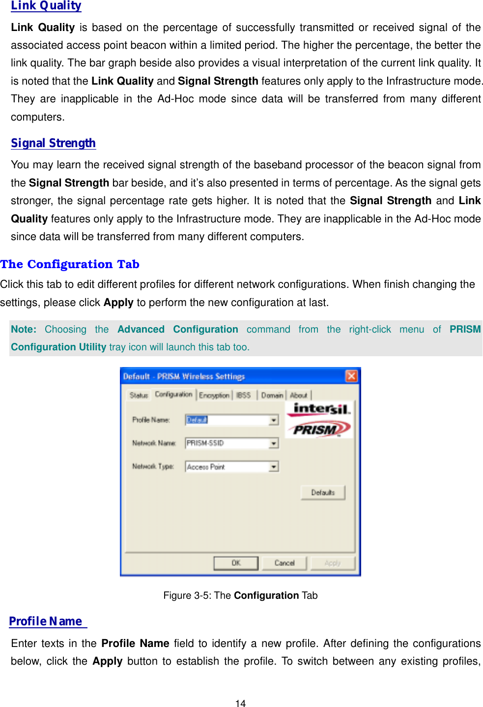 14Link Quality Link Quality is based on the percentage of successfully transmitted or received signal of the associated access point beacon within a limited period. The higher the percentage, the better the link quality. The bar graph beside also provides a visual interpretation of the current link quality. It is noted that the Link Quality and Signal Strength features only apply to the Infrastructure mode. They are inapplicable in the Ad-Hoc mode since data will be transferred from many different computers. Signal Strength You may learn the received signal strength of the baseband processor of the beacon signal from the Signal Strength bar beside, and it&rsquo;s also presented in terms of percentage. As the signal gets stronger, the signal percentage rate gets higher. It is noted that the Signal Strength and Link Quality features only apply to the Infrastructure mode. They are inapplicable in the Ad-Hoc mode since data will be transferred from many different computers. The Configuration Tab Click this tab to edit different profiles for different network configurations. When finish changing the settings, please click Apply to perform the new configuration at last. Note: Choosing the Advanced Configuration command from the right-click menu of PRISM Configuration Utility tray icon will launch this tab too.  Figure 3-5: The Configuration Tab Profile Name   Enter texts in the Profile Name field to identify a new profile. After defining the configurations below, click the Apply button to establish the profile. To switch between any existing profiles, 