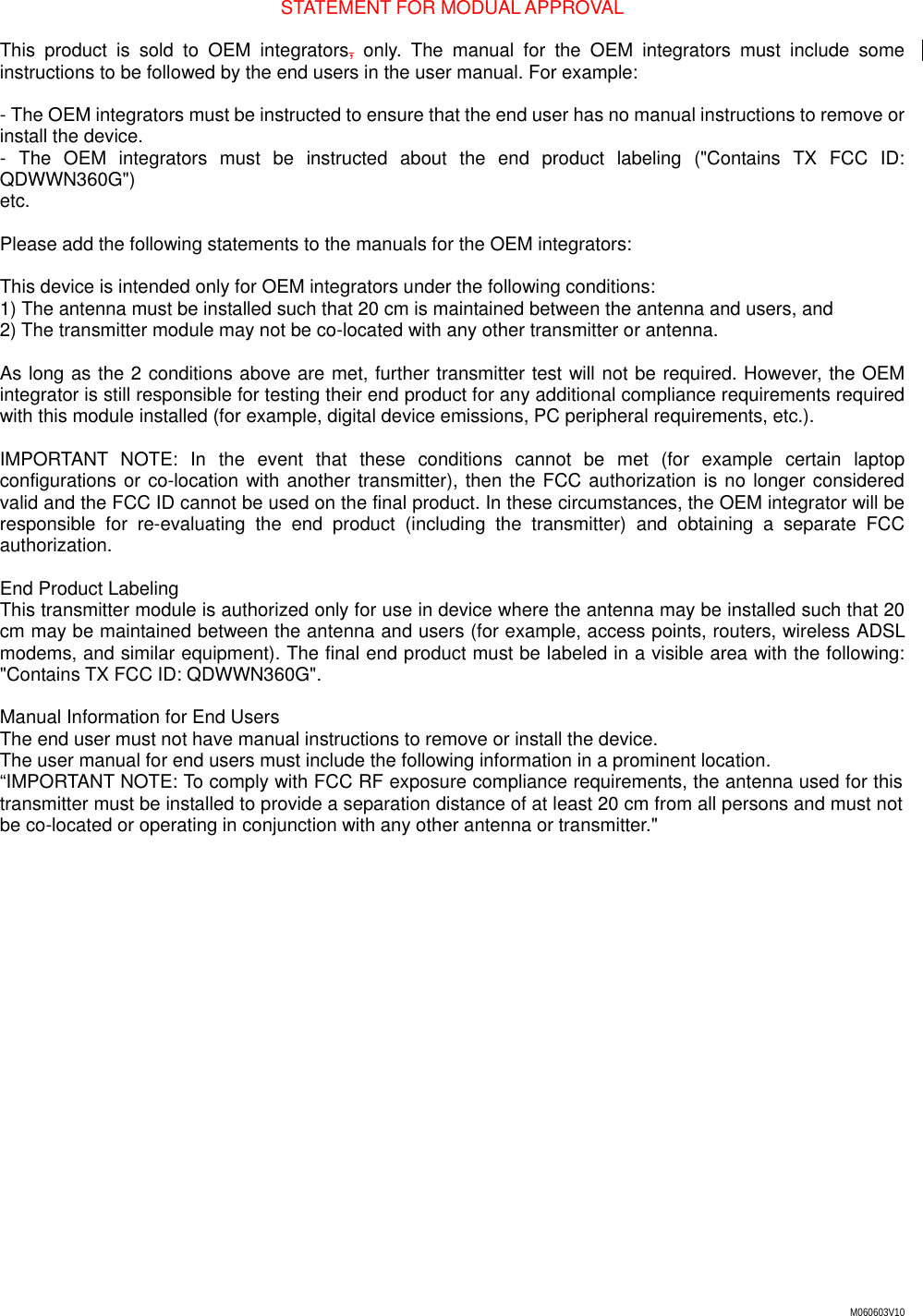 M060603V10 STATEMENT FOR MODUAL APPROVAL  This product is sold to OEM integrators, only. The manual for the OEM integrators must include some instructions to be followed by the end users in the user manual. For example:  - The OEM integrators must be instructed to ensure that the end user has no manual instructions to remove or install the device. - The OEM integrators must be instructed about the end product labeling ("Contains TX FCC ID: QDWWN360G") etc.  Please add the following statements to the manuals for the OEM integrators:  This device is intended only for OEM integrators under the following conditions: 1) The antenna must be installed such that 20 cm is maintained between the antenna and users, and 2) The transmitter module may not be co-located with any other transmitter or antenna.  As long as the 2 conditions above are met, further transmitter test will not be required. However, the OEM integrator is still responsible for testing their end product for any additional compliance requirements required with this module installed (for example, digital device emissions, PC peripheral requirements, etc.).  IMPORTANT NOTE: In the event that these conditions cannot be met (for example certain laptop configurations or co-location with another transmitter), then the FCC authorization is no longer considered valid and the FCC ID cannot be used on the final product. In these circumstances, the OEM integrator will be responsible for re-evaluating the end product (including the transmitter) and obtaining a separate FCC authorization.  End Product Labeling This transmitter module is authorized only for use in device where the antenna may be installed such that 20 cm may be maintained between the antenna and users (for example, access points, routers, wireless ADSL modems, and similar equipment). The final end product must be labeled in a visible area with the following: "Contains TX FCC ID: QDWWN360G".  Manual Information for End Users The end user must not have manual instructions to remove or install the device. The user manual for end users must include the following information in a prominent location. &ldquo;IMPORTANT NOTE: To comply with FCC RF exposure compliance requirements, the antenna used for this transmitter must be installed to provide a separation distance of at least 20 cm from all persons and must not be co-located or operating in conjunction with any other antenna or transmitter."  