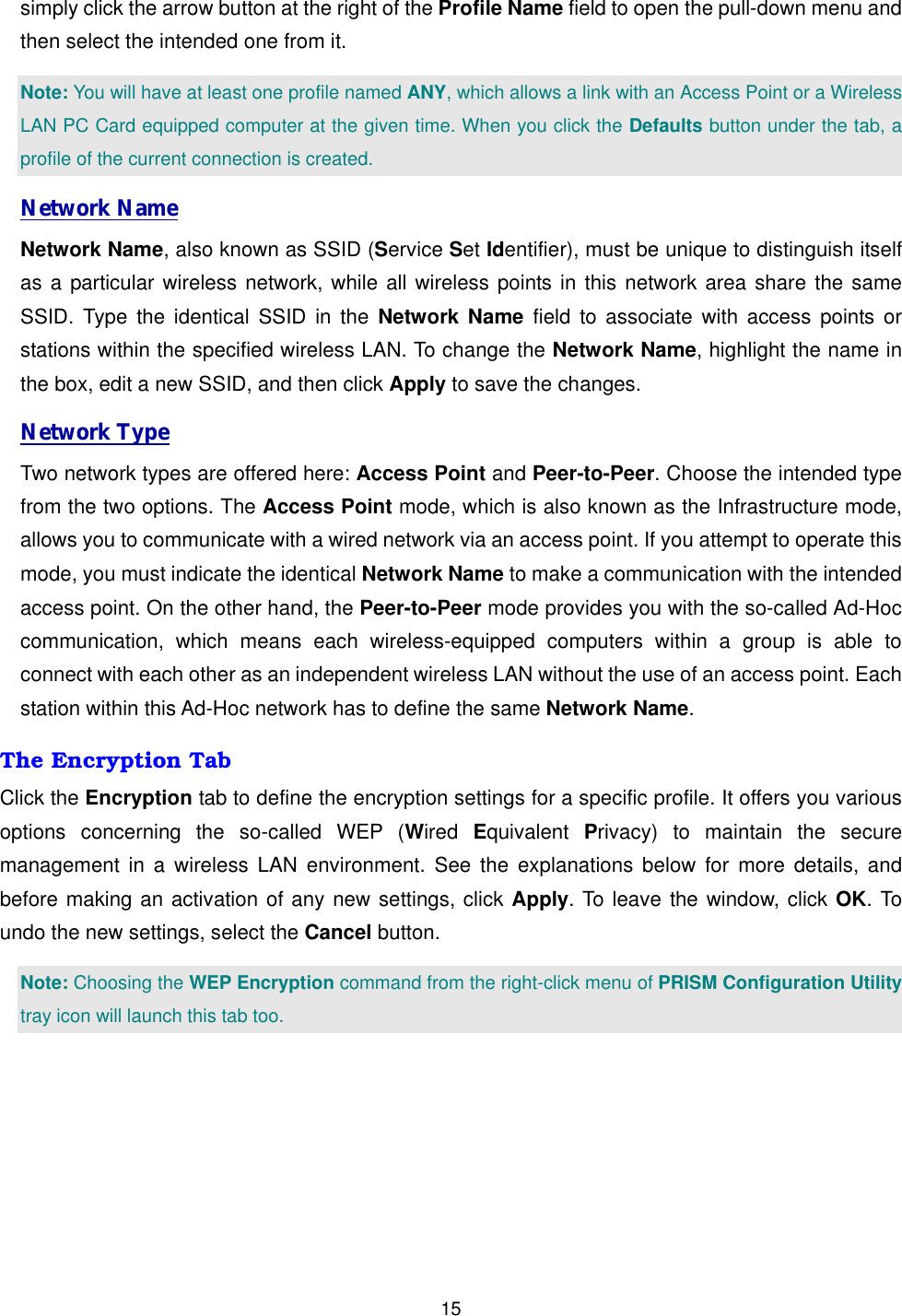  15simply click the arrow button at the right of the Profile Name field to open the pull-down menu and then select the intended one from it.   Note: You will have at least one profile named ANY, which allows a link with an Access Point or a Wireless LAN PC Card equipped computer at the given time. When you click the Defaults button under the tab, a profile of the current connection is created. Network Name Network Name, also known as SSID (Service Set Identifier), must be unique to distinguish itself as a particular wireless network, while all wireless points in this network area share the same SSID. Type the identical SSID in the Network Name field to associate with access points or stations within the specified wireless LAN. To change the Network Name, highlight the name in the box, edit a new SSID, and then click Apply to save the changes. Network Type Two network types are offered here: Access Point and Peer-to-Peer. Choose the intended type from the two options. The Access Point mode, which is also known as the Infrastructure mode, allows you to communicate with a wired network via an access point. If you attempt to operate this mode, you must indicate the identical Network Name to make a communication with the intended access point. On the other hand, the Peer-to-Peer mode provides you with the so-called Ad-Hoc communication, which means each wireless-equipped computers within a group is able to connect with each other as an independent wireless LAN without the use of an access point. Each station within this Ad-Hoc network has to define the same Network Name. The Encryption Tab Click the Encryption tab to define the encryption settings for a specific profile. It offers you various options concerning the so-called WEP (Wired  Equivalent  Privacy) to maintain the secure management in a wireless LAN environment. See the explanations below for more details, and before making an activation of any new settings, click Apply. To leave the window, click OK. To undo the new settings, select the Cancel button.   Note: Choosing the WEP Encryption command from the right-click menu of PRISM Configuration Utility tray icon will launch this tab too. 