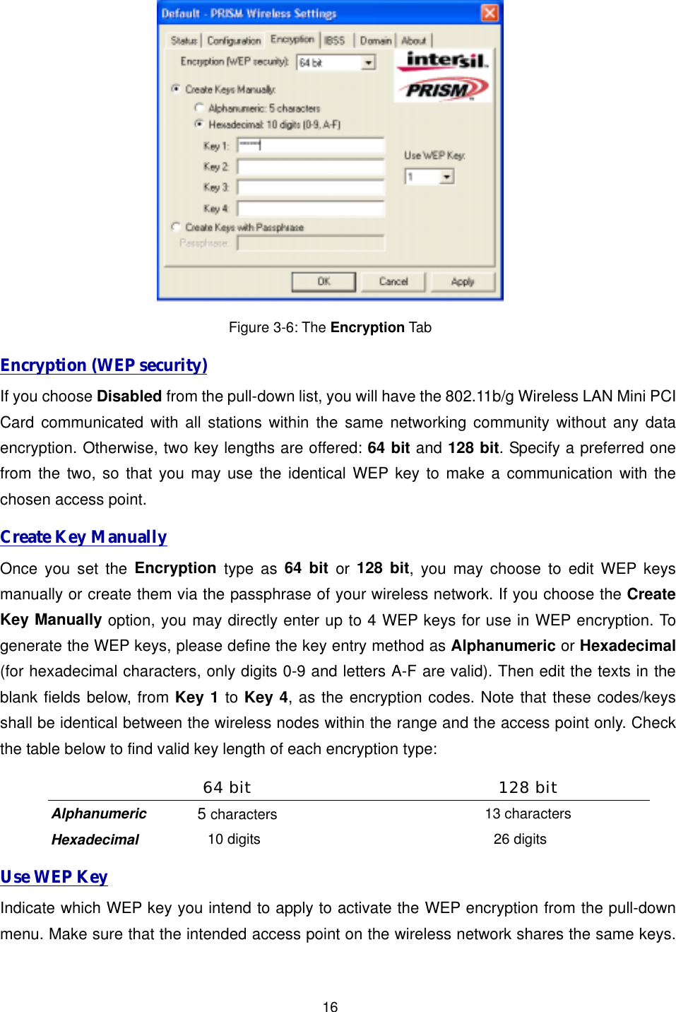  16 Figure 3-6: The Encryption Tab Encryption (WEP security) If you choose Disabled from the pull-down list, you will have the 802.11b/g Wireless LAN Mini PCI Card communicated with all stations within the same networking community without any data encryption. Otherwise, two key lengths are offered: 64 bit and 128 bit. Specify a preferred one from the two, so that you may use the identical WEP key to make a communication with the chosen access point.   Create Key Manually Once you set the Encryption type as 64 bit or 128 bit, you may choose to edit WEP keys manually or create them via the passphrase of your wireless network. If you choose the Create Key Manually option, you may directly enter up to 4 WEP keys for use in WEP encryption. To generate the WEP keys, please define the key entry method as Alphanumeric or Hexadecimal (for hexadecimal characters, only digits 0-9 and letters A-F are valid). Then edit the texts in the blank fields below, from Key 1 to Key 4, as the encryption codes. Note that these codes/keys shall be identical between the wireless nodes within the range and the access point only. Check the table below to find valid key length of each encryption type: 64 bit  128 bit Alphanumeric  5 characters 13 characters Hexadecimal 10 digits 26 digits Use WEP Key Indicate which WEP key you intend to apply to activate the WEP encryption from the pull-down menu. Make sure that the intended access point on the wireless network shares the same keys. 