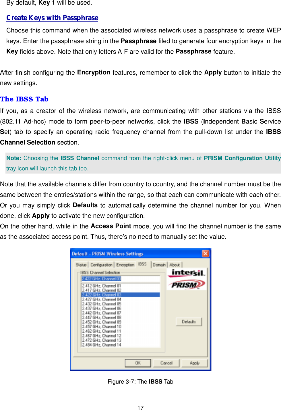  17By default, Key 1 will be used.   Create Keys with Passphrase Choose this command when the associated wireless network uses a passphrase to create WEP keys. Enter the passphrase string in the Passphrase filed to generate four encryption keys in the Key fields above. Note that only letters A-F are valid for the Passphrase feature.    After finish configuring the Encryption features, remember to click the Apply button to initiate the new settings.   The IBSS Tab If you, as a creator of the wireless network, are communicating with other stations via the IBSS (802.11 Ad-hoc) mode to form peer-to-peer networks, click the IBSS (Independent Basic Service Set) tab to specify an operating radio frequency channel from the pull-down list under the IBSS Channel Selection section.   Note: Choosing the IBSS Channel command from the right-click menu of PRISM Configuration Utility tray icon will launch this tab too. Note that the available channels differ from country to country, and the channel number must be the same between the entries/stations within the range, so that each can communicate with each other. Or you may simply click Defaults to automatically determine the channel number for you. When done, click Apply to activate the new configuration. On the other hand, while in the Access Point mode, you will find the channel number is the same as the associated access point. Thus, there&rsquo;s no need to manually set the value.  Figure 3-7: The IBSS Tab 