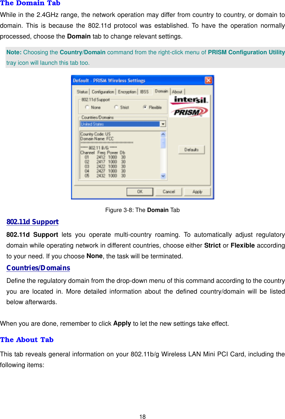  18The Domain Tab While in the 2.4GHz range, the network operation may differ from country to country, or domain to domain. This is because the 802.11d protocol was established. To have the operation normally processed, choose the Domain tab to change relevant settings.   Note: Choosing the Country/Domain command from the right-click menu of PRISM Configuration Utility tray icon will launch this tab too.  Figure 3-8: The Domain Tab 802.11d Support 802.11d Support lets you operate multi-country roaming. To automatically adjust regulatory domain while operating network in different countries, choose either Strict or Flexible according to your need. If you choose None, the task will be terminated. Countries/Domains Define the regulatory domain from the drop-down menu of this command according to the country you are located in. More detailed information about the defined country/domain will be listed below afterwards.  When you are done, remember to click Apply to let the new settings take effect. The About Tab This tab reveals general information on your 802.11b/g Wireless LAN Mini PCI Card, including the following items: 