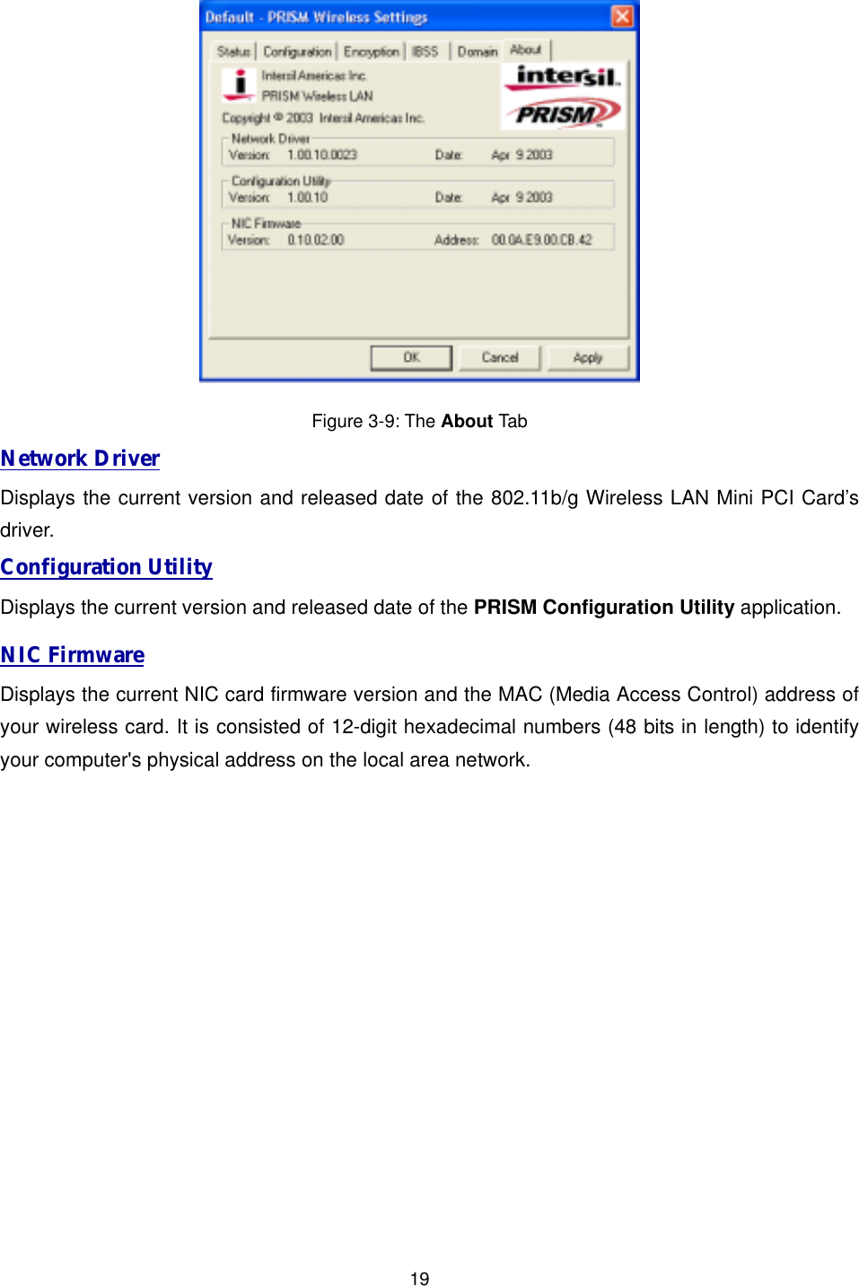  19 Figure 3-9: The About Tab Network Driver Displays the current version and released date of the 802.11b/g Wireless LAN Mini PCI Card&rsquo;s driver. Configuration Utility Displays the current version and released date of the PRISM Configuration Utility application. NIC Firmware Displays the current NIC card firmware version and the MAC (Media Access Control) address of your wireless card. It is consisted of 12-digit hexadecimal numbers (48 bits in length) to identify your computer's physical address on the local area network. 