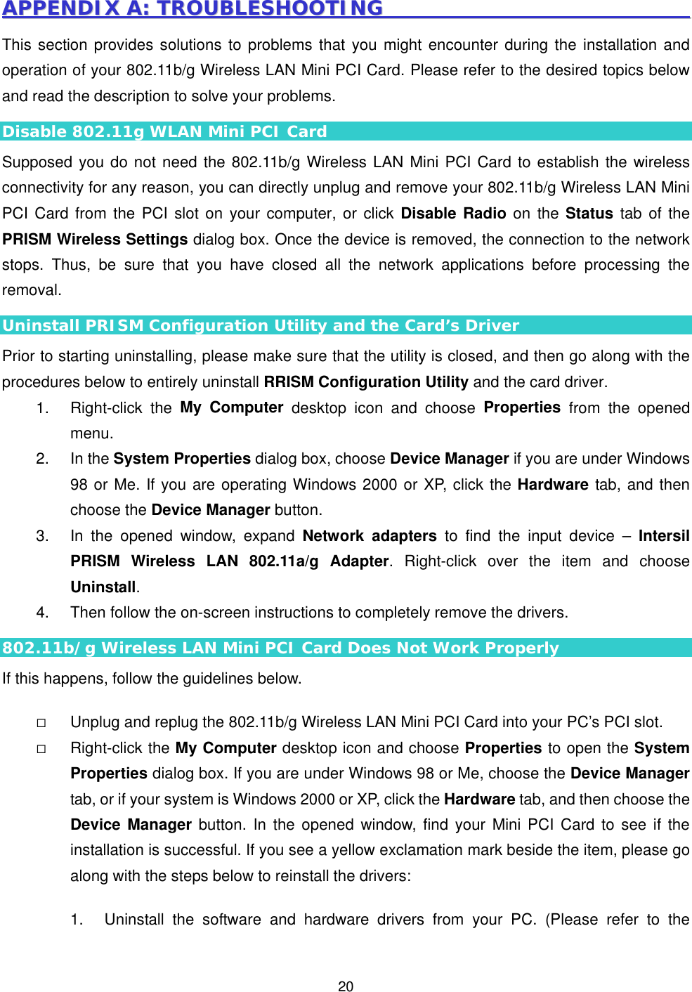  20AAPPPPEENNDDIIXX  AA::  TTRROOUUBBLLEESSHHOOOOTTIINNGG                                                                This section provides solutions to problems that you might encounter during the installation and operation of your 802.11b/g Wireless LAN Mini PCI Card. Please refer to the desired topics below and read the description to solve your problems. Disable 802.11g WLAN Mini PCI Card Supposed you do not need the 802.11b/g Wireless LAN Mini PCI Card to establish the wireless connectivity for any reason, you can directly unplug and remove your 802.11b/g Wireless LAN Mini PCI Card from the PCI slot on your computer, or click Disable Radio on the Status tab of the PRISM Wireless Settings dialog box. Once the device is removed, the connection to the network stops. Thus, be sure that you have closed all the network applications before processing the removal. Uninstall PRISM Configuration Utility and the Card&rsquo;s Driver Prior to starting uninstalling, please make sure that the utility is closed, and then go along with the procedures below to entirely uninstall RRISM Configuration Utility and the card driver. 1. Right-click the My Computer desktop icon and choose Properties from the opened menu. 2. In the System Properties dialog box, choose Device Manager if you are under Windows 98 or Me. If you are operating Windows 2000 or XP, click the Hardware tab, and then choose the Device Manager button.   3.  In the opened window, expand Network adapters to find the input device &ndash; Intersil PRISM Wireless LAN 802.11a/g Adapter. Right-click over the item and choose Uninstall. 4.  Then follow the on-screen instructions to completely remove the drivers. 802.11b/g Wireless LAN Mini PCI Card Does Not Work Properly If this happens, follow the guidelines below.      Unplug and replug the 802.11b/g Wireless LAN Mini PCI Card into your PC&rsquo;s PCI slot.   Right-click the My Computer desktop icon and choose Properties to open the System Properties dialog box. If you are under Windows 98 or Me, choose the Device Manager tab, or if your system is Windows 2000 or XP, click the Hardware tab, and then choose the Device Manager button. In the opened window, find your Mini PCI Card to see if the installation is successful. If you see a yellow exclamation mark beside the item, please go along with the steps below to reinstall the drivers:  1.  Uninstall the software and hardware drivers from your PC. (Please refer to the 