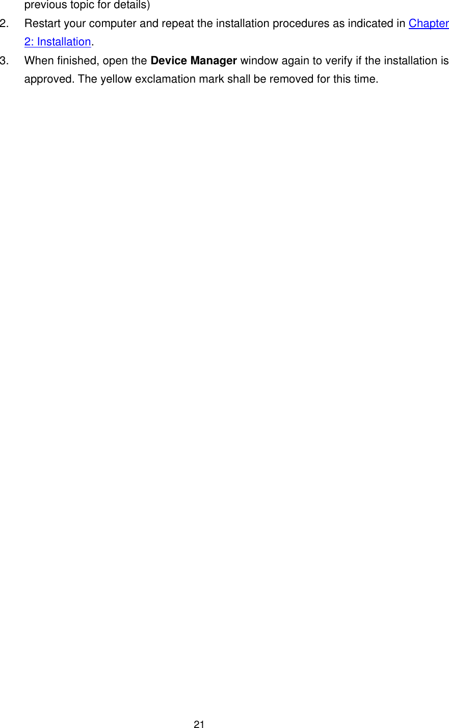  21previous topic for details) 2.  Restart your computer and repeat the installation procedures as indicated in Chapter 2: Installation. 3.  When finished, open the Device Manager window again to verify if the installation is approved. The yellow exclamation mark shall be removed for this time. 