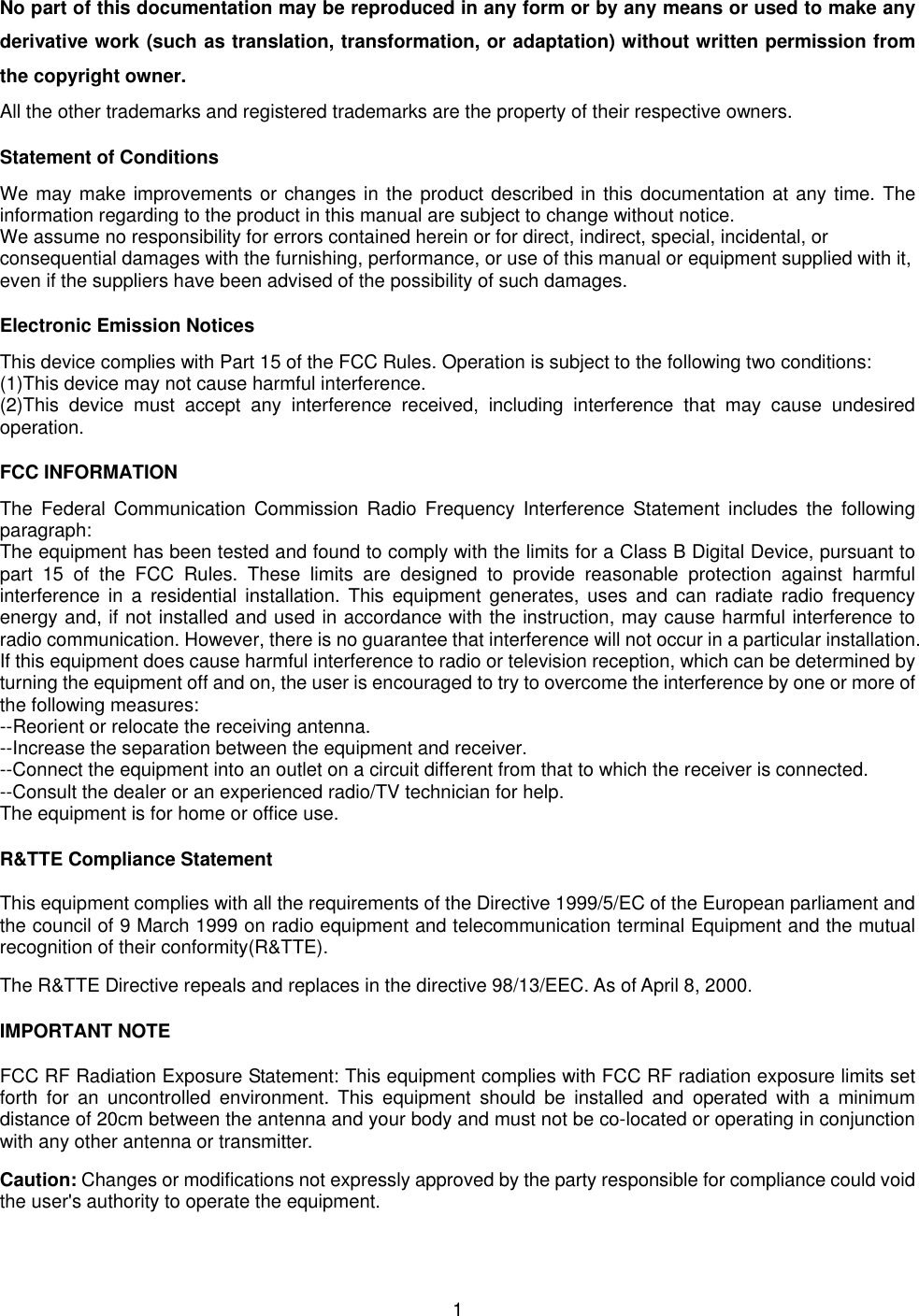  1No part of this documentation may be reproduced in any form or by any means or used to make any derivative work (such as translation, transformation, or adaptation) without written permission from the copyright owner. All the other trademarks and registered trademarks are the property of their respective owners. Statement of Conditions We may make improvements or changes in the product described in this documentation at any time. The information regarding to the product in this manual are subject to change without notice. We assume no responsibility for errors contained herein or for direct, indirect, special, incidental, or consequential damages with the furnishing, performance, or use of this manual or equipment supplied with it, even if the suppliers have been advised of the possibility of such damages. Electronic Emission Notices This device complies with Part 15 of the FCC Rules. Operation is subject to the following two conditions: (1)This device may not cause harmful interference. (2)This device must accept any interference received, including interference that may cause undesired operation. FCC INFORMATION The Federal Communication Commission Radio Frequency Interference Statement includes the following paragraph: The equipment has been tested and found to comply with the limits for a Class B Digital Device, pursuant to part 15 of the FCC Rules. These limits are designed to provide reasonable protection against harmful interference in a residential installation. This equipment generates, uses and can radiate radio frequency energy and, if not installed and used in accordance with the instruction, may cause harmful interference to radio communication. However, there is no guarantee that interference will not occur in a particular installation. If this equipment does cause harmful interference to radio or television reception, which can be determined by turning the equipment off and on, the user is encouraged to try to overcome the interference by one or more of the following measures: --Reorient or relocate the receiving antenna. --Increase the separation between the equipment and receiver. --Connect the equipment into an outlet on a circuit different from that to which the receiver is connected. --Consult the dealer or an experienced radio/TV technician for help. The equipment is for home or office use. R&amp;TTE Compliance Statement This equipment complies with all the requirements of the Directive 1999/5/EC of the European parliament and the council of 9 March 1999 on radio equipment and telecommunication terminal Equipment and the mutual recognition of their conformity(R&amp;TTE). The R&amp;TTE Directive repeals and replaces in the directive 98/13/EEC. As of April 8, 2000. IMPORTANT NOTE FCC RF Radiation Exposure Statement: This equipment complies with FCC RF radiation exposure limits set forth for an uncontrolled environment. This equipment should be installed and operated with a minimum distance of 20cm between the antenna and your body and must not be co-located or operating in conjunction with any other antenna or transmitter. Caution: Changes or modifications not expressly approved by the party responsible for compliance could void the user's authority to operate the equipment. 