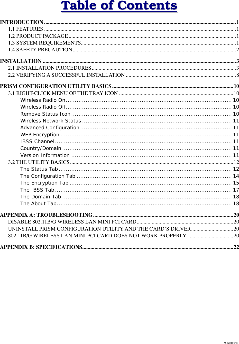 M060603V10 TTaabbllee  ooff  CCoonntteennttss  INTRODUCTION.............................................................................................................................................1 1.1 FEATURES .............................................................................................................................................1 1.2 PRODUCT PACKAGE...........................................................................................................................1 1.3 SYSTEM REQUIREMENTS..................................................................................................................1 1.4 SAFETY PRECAUTION........................................................................................................................2 INSTALLATION ..............................................................................................................................................3 2.1 INSTALLATION PROCEDURES..........................................................................................................3 2.2 VERIFYING A SUCCESSFUL INSTALLATION .................................................................................8 PRISM CONFIGURATION UTILITY BASICS.........................................................................................10 3.1 RIGHT-CLICK MENU OF THE TRAY ICON ....................................................................................10 Wireless Radio On............................................................................................ 10 Wireless Radio Off............................................................................................10 Remove Status Icon.........................................................................................10 Wireless Network Status ...................................................................................11 Advanced Configuration....................................................................................11 WEP Encryption ............................................................................................... 11 IBSS Channel.................................................................................................. 11 Country/Domain.............................................................................................. 11 Version Information ......................................................................................... 11 3.2 THE UTILITY BASICS........................................................................................................................12 The Status Tab................................................................................................ 12 The Configuration Tab ...................................................................................... 14 The Encryption Tab ..........................................................................................15 The IBSS Tab.................................................................................................. 17 The Domain Tab ..............................................................................................18 The About Tab.................................................................................................18 APPENDIX A: TROUBLESHOOTING.......................................................................................................20 DISABLE 802.11B/G WIRELESS LAN MINI PCI CARD.......................................................................20 UNINSTALL PRISM CONFIGURATION UTILITY AND THE CARD&rsquo;S DRIVER...............................20 802.11B/G WIRELESS LAN MINI PCI CARD DOES NOT WORK PROPERLY..................................20 APPENDIX B: SPECIFICATIONS...............................................................................................................22 