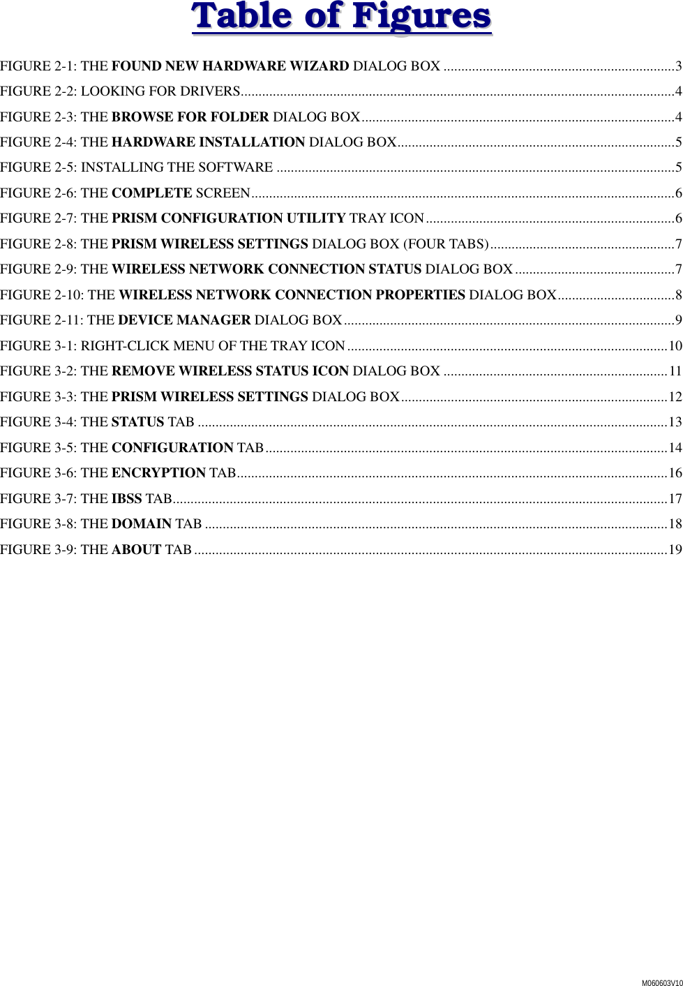 M060603V10 TTaabbllee  ooff  FFiigguurreess  FIGURE 2-1: THE FOUND NEW HARDWARE WIZARD DIALOG BOX .................................................................3 FIGURE 2-2: LOOKING FOR DRIVERS..........................................................................................................................4 FIGURE 2-3: THE BROWSE FOR FOLDER DIALOG BOX........................................................................................4 FIGURE 2-4: THE HARDWARE INSTALLATION DIALOG BOX..............................................................................5 FIGURE 2-5: INSTALLING THE SOFTWARE ................................................................................................................5 FIGURE 2-6: THE COMPLETE SCREEN.......................................................................................................................6 FIGURE 2-7: THE PRISM CONFIGURATION UTILITY TRAY ICON......................................................................6 FIGURE 2-8: THE PRISM WIRELESS SETTINGS DIALOG BOX (FOUR TABS)....................................................7 FIGURE 2-9: THE WIRELESS NETWORK CONNECTION STATUS DIALOG BOX.............................................7 FIGURE 2-10: THE WIRELESS NETWORK CONNECTION PROPERTIES DIALOG BOX.................................8 FIGURE 2-11: THE DEVICE MANAGER DIALOG BOX.............................................................................................9 FIGURE 3-1: RIGHT-CLICK MENU OF THE TRAY ICON..........................................................................................10 FIGURE 3-2: THE REMOVE WIRELESS STATUS ICON DIALOG BOX ...............................................................11 FIGURE 3-3: THE PRISM WIRELESS SETTINGS DIALOG BOX...........................................................................12 FIGURE 3-4: THE STATUS TAB ....................................................................................................................................13 FIGURE 3-5: THE CONFIGURATION TAB.................................................................................................................14 FIGURE 3-6: THE ENCRYPTION TAB.........................................................................................................................16 FIGURE 3-7: THE IBSS TAB...........................................................................................................................................17 FIGURE 3-8: THE DOMAIN TAB ..................................................................................................................................18 FIGURE 3-9: THE ABOUT TAB.....................................................................................................................................19 
