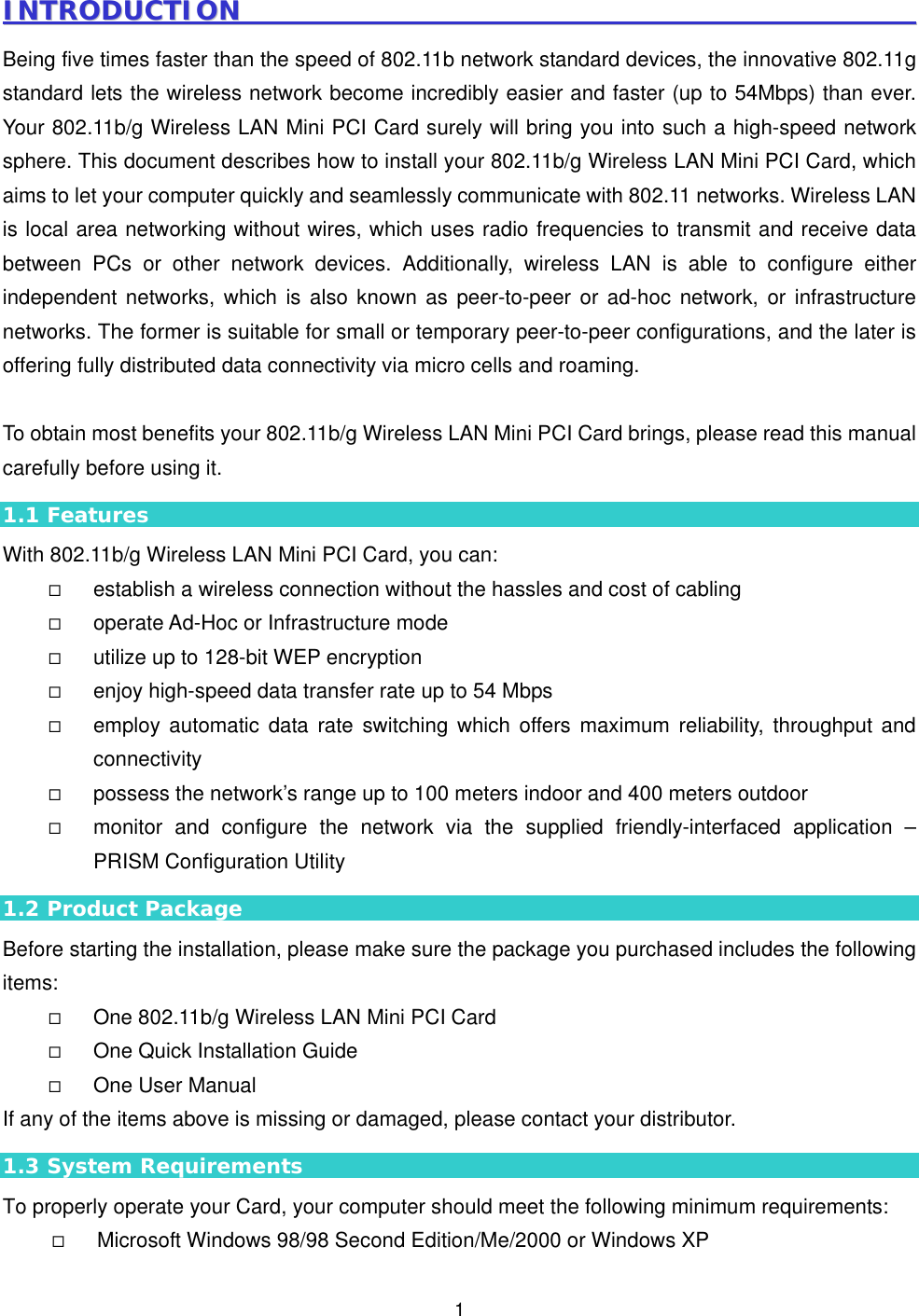  1IINNTTRROODDUUCCTTIIOONN                                                                                                        Being five times faster than the speed of 802.11b network standard devices, the innovative 802.11g standard lets the wireless network become incredibly easier and faster (up to 54Mbps) than ever. Your 802.11b/g Wireless LAN Mini PCI Card surely will bring you into such a high-speed network sphere. This document describes how to install your 802.11b/g Wireless LAN Mini PCI Card, which aims to let your computer quickly and seamlessly communicate with 802.11 networks. Wireless LAN is local area networking without wires, which uses radio frequencies to transmit and receive data between PCs or other network devices. Additionally, wireless LAN is able to configure either independent networks, which is also known as peer-to-peer or ad-hoc network, or infrastructure networks. The former is suitable for small or temporary peer-to-peer configurations, and the later is offering fully distributed data connectivity via micro cells and roaming.    To obtain most benefits your 802.11b/g Wireless LAN Mini PCI Card brings, please read this manual carefully before using it. 1.1 Features With 802.11b/g Wireless LAN Mini PCI Card, you can:   establish a wireless connection without the hassles and cost of cabling   operate Ad-Hoc or Infrastructure mode   utilize up to 128-bit WEP encryption   enjoy high-speed data transfer rate up to 54 Mbps   employ automatic data rate switching which offers maximum reliability, throughput and connectivity   possess the network&rsquo;s range up to 100 meters indoor and 400 meters outdoor     monitor and configure the network via the supplied friendly-interfaced application &ndash; PRISM Configuration Utility 1.2 Product Package Before starting the installation, please make sure the package you purchased includes the following items:   One 802.11b/g Wireless LAN Mini PCI Card   One Quick Installation Guide   One User Manual If any of the items above is missing or damaged, please contact your distributor. 1.3 System Requirements To properly operate your Card, your computer should meet the following minimum requirements:   Microsoft Windows 98/98 Second Edition/Me/2000 or Windows XP 