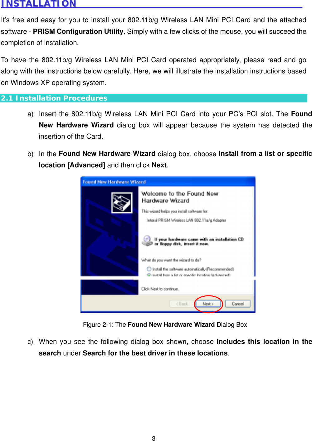  3IINNSSTTAALLLLAATTIIOONN                                                                                                        It&rsquo;s free and easy for you to install your 802.11b/g Wireless LAN Mini PCI Card and the attached software - PRISM Configuration Utility. Simply with a few clicks of the mouse, you will succeed the completion of installation. To have the 802.11b/g Wireless LAN Mini PCI Card operated appropriately, please read and go along with the instructions below carefully. Here, we will illustrate the installation instructions based on Windows XP operating system. 2.1 Installation Procedures a)  Insert the 802.11b/g Wireless LAN Mini PCI Card into your PC&rsquo;s PCI slot. The Found New Hardware Wizard dialog box will appear because the system has detected the insertion of the Card.   b) In the Found New Hardware Wizard dialog box, choose Install from a list or specific location [Advanced] and then click Next.  Figure 2-1: The Found New Hardware Wizard Dialog Box c)  When you see the following dialog box shown, choose Includes this location in the search under Search for the best driver in these locations.  