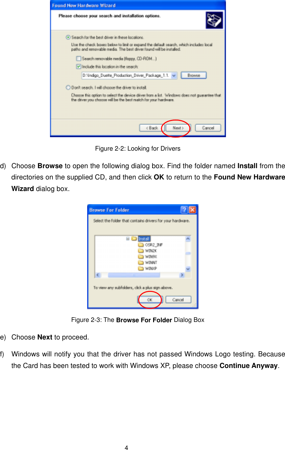  4 Figure 2-2: Looking for Drivers d) Choose Browse to open the following dialog box. Find the folder named Install from the directories on the supplied CD, and then click OK to return to the Found New Hardware Wizard dialog box.  Figure 2-3: The Browse For Folder Dialog Box e) Choose Next to proceed. f)  Windows will notify you that the driver has not passed Windows Logo testing. Because the Card has been tested to work with Windows XP, please choose Continue Anyway. 