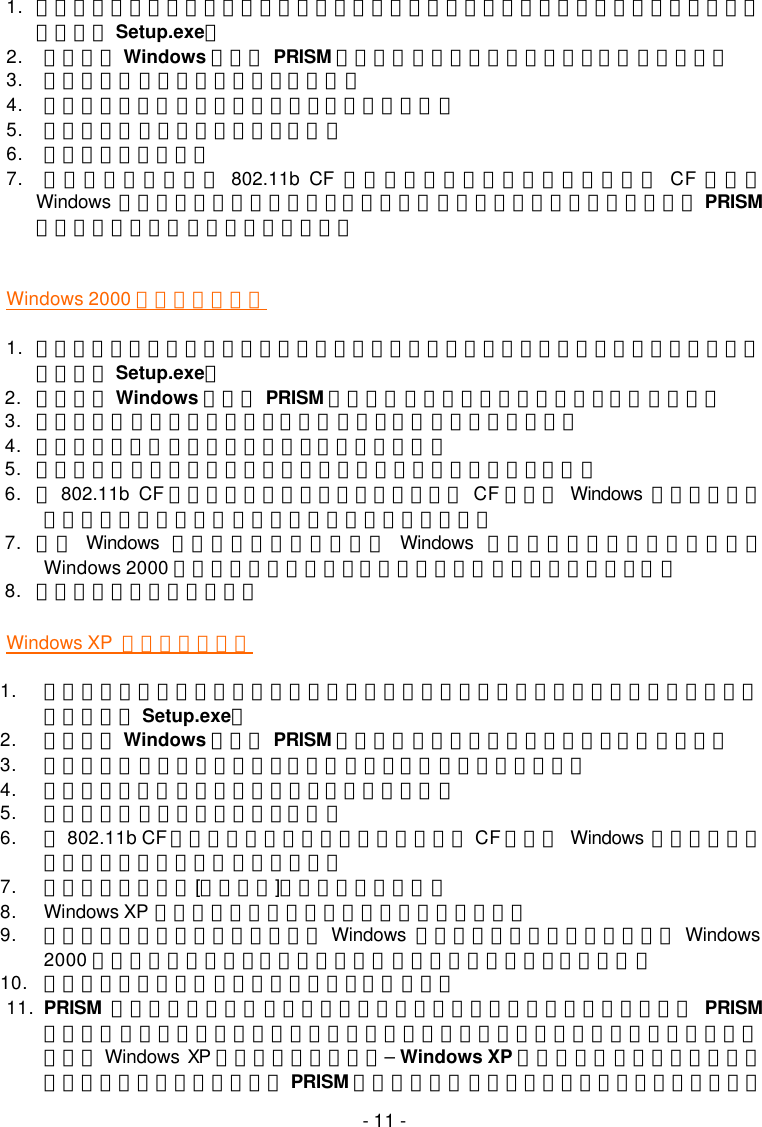   - 11 - 1. 將產品內附之安裝光碟置入您的光碟機，安裝精靈會自行啟動。若未自行開始安裝，則請手動執行 Setup.exe。 2. 歡迎使用 Windows 適用的 PRISM 驅動程式對話方塊會出現。點選完成以便繼續。 3. 在歡迎使用對話方塊中，點選下一步。 4. 在軟體授權合約對話方塊中，選擇是，接受合約。 5. 在安裝完成對話方塊中，點選完成。 6. 重新啟動您的電腦。 7. 電腦重新啟動後，將 802.11b CF 介面無線網路卡插入您個人電腦上的 CF 插槽。 Windows 會自動偵測新裝置，並出現發現新硬體之訊息方塊。這時，您將會發現 PRISM設定工具程式圖示已出現在系統列上。  Windows 2000 使用者安裝步驟 1. 將產品內附之安裝光碟置入您的光碟機，安裝精靈會自行啟動。若未自行開始安裝，則請手動執行 Setup.exe。 2. 歡迎使用 Windows 適用的 PRISM 驅動程式對話方塊將會出現。點選完成以繼續。 3. 在歡迎使用對話方塊中，點選下一步。選擇取消將中斷安裝程序。 4. 在軟體授權合約對話方塊中，選擇是，接受合約。 5. 當安裝完成的對話方塊顯示附加工具程式已安裝完成時，點選完成。 6. 將802.11b CF 介面無線網路卡插入您個人電腦上的 CF 插槽。 Windows 會自動偵測新裝置，出現發現新硬體之訊息方塊。並啟動安裝程序。 7. 接著 Windows 會通知您驅動程式未通過 Windows 標誌測試。因本產品已通過搭配 Windows 2000 使用之相關測試，請在未發現數位簽章對話方塊中，點選是。 8. 之後，安裝程序全部完成。 Windows XP  使用者安裝步驟 1. 將產品內附之安裝光碟置入您的光碟機，安裝精靈會自行啟動。若未自行開始安裝，則請手動執行 Setup.exe。 2. 歡迎使用 Windows 適用的 PRISM 驅動程式對話方塊將會出現。點選完成以繼續。 3. 在歡迎使用對話方塊中，點選下一步。選擇取消將中斷安裝程序。 4. 在軟體授權合約對話方塊中，選擇是，接受合約。 5. 在安裝完成對話方塊中，點選完成。 6. 將802.11b CF 介面無線網路卡插入您個人電腦上的 CF 插槽。 Windows 會自動偵測新裝置，出現發現新硬體之訊息方塊。 7. 選擇自動安裝軟體[建議採用]，然後點選下一步。 8. Windows XP 開始複製光碟中的驅動程式，這約需數分鐘。 9. 隨後，您會被告知驅動程式未通過 Windows 標誌測試。因本產品已通過搭配 Windows 2000 使用之相關測試，在未發現數位簽章對話方塊中，請選擇繼續安裝。 10. 完成發現新硬體精靈螢幕出現後，點選完成按鈕。 11. PRISM 設定工具程式圖示將出現在系統列中。在圖示上點兩下啟動程式，開啟 PRISM無線設定對話方塊，上面有兩個選單標籤。不過，通常此對話方塊應包含四個標籤。這是因為 Windows  XP 內建之網路組態工具&ndash; Windows XP 無線零設定協助您網路設定相關動作。建議使用產品內附之 PRISM 設定工具程式享用其提供的優越功能。因此，欲在