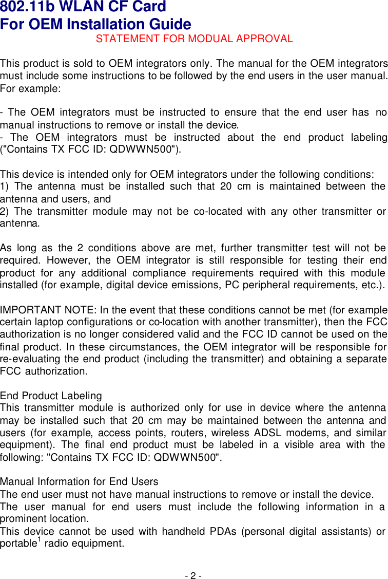  - 2 - 802.11b WLAN CF Card   For OEM Installation Guide STATEMENT FOR MODUAL APPROVAL  This product is sold to OEM integrators only. The manual for the OEM integrators must include some instructions to be followed by the end users in the user manual. For example:  - The OEM integrators must be instructed to ensure that the end user has no manual instructions to remove or install the device. - The OEM integrators must be instructed about the end product labeling ("Contains TX FCC ID: QDWWN500").  This device is intended only for OEM integrators under the following conditions: 1) The antenna must be installed such that 20 cm is maintained between the antenna and users, and 2) The transmitter module may not be co-located with any other transmitter or antenna.  As long as the 2 conditions above are met, further transmitter test will not be required. However, the OEM integrator is still responsible for testing their end product for any additional compliance requirements required with this module installed (for example, digital device emissions, PC peripheral requirements, etc.).  IMPORTANT NOTE: In the event that these conditions cannot be met (for example certain laptop configurations or co-location with another transmitter), then the FCC authorization is no longer considered valid and the FCC ID cannot be used on the final product. In these circumstances, the OEM integrator will be responsible for re-evaluating the end product (including the transmitter) and obtaining a separate FCC authorization.  End Product Labeling This transmitter module is authorized only for use in device where the antenna may be installed such that 20 cm may be maintained between the antenna and users (for example, access points, routers, wireless ADSL modems, and similar equipment). The final end product must be labeled in a visible area with the following: "Contains TX FCC ID: QDWWN500".  Manual Information for End Users The end user must not have manual instructions to remove or install the device. The user manual for end users must include the following information in a prominent location. This device cannot be used with handheld PDAs (personal digital assistants) or portable1 radio equipment.