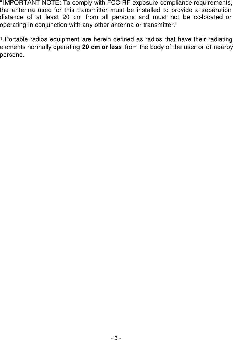   - 3 -  &ldquo;IMPORTANT NOTE: To comply with FCC RF exposure compliance requirements, the antenna used for this transmitter must be installed to provide a separation distance of at least 20 cm from all persons and must not be co-located or operating in conjunction with any other antenna or transmitter."  1.Portable radios equipment are herein defined as radios that have their radiating elements normally operating 20 cm or less  from the body of the user or of nearby persons. 