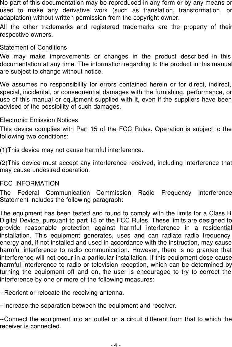   - 4 - No part of this documentation may be reproduced in any form or by any means or used to make any derivative work (such as translation, transformation, or adaptation) without written permission from the copyright owner. All the other trademarks and registered trademarks are the property of their respective owners. Statement of Conditions We may make improvements or changes in the product described in this documentation at any time. The information regarding to the product in this manual are subject to change without notice. We assumes no responsibility for errors contained herein or for direct, indirect, special, incidental, or consequential damages with the furnishing, performance, or use of this manual or equipment supplied with it, even if the suppliers have been advised of the possibility of such damages. Electronic Emission Notices This device complies with Part 15 of the FCC Rules. Operation is subject to the following two conditions: (1)This device may not cause harmful interference. (2)This device must accept any interference received, including interference that may cause undesired operation. FCC INFORMATION The Federal Communication Commission Radio Frequency Interference Statement includes the following paragraph: The equipment has been tested and found to comply with the limits for a Class B Digital Device, pursuant to part 15 of the FCC Rules. These limits are designed to provide  reasonable protection against harmful interference in a residential installation. This equipment generates, uses and can radiate radio frequency energy and, if not installed and used in accordance with the instruction, may cause harmful interference to radio communication. However, there is no grantee that interference will not occur in a particular installation. If this equipment dose cause harmful interference to radio or television reception, which can be determined by turning the equipment off and on, the user is encouraged to try to correct the interference by one or more of the following measures: --Reorient or relocate the receiving antenna. --Increase the separation between the equipment and receiver. --Connect the equipment into an outlet on a circuit different from that to which the receiver is connected. 