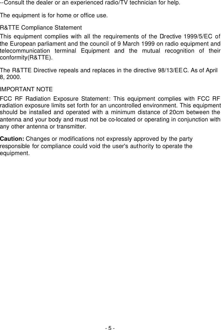  - 5 - --Consult the dealer or an experienced radio/TV technician for help. The equipment is for home or office use. R&amp;TTE Compliance Statement This equipment complies with all the requirements of the Directive 1999/5/EC of the European parliament and the council of 9 March 1999 on radio equipment and telecommunication terminal Equipment and the mutual recognition of their conformity(R&amp;TTE). The R&amp;TTE Directive repeals and replaces in the directive 98/13/EEC. As of April 8, 2000. IMPORTANT NOTE FCC RF Radiation Exposure Statement: This equipment complies with FCC RF radiation exposure limits set forth for an uncontrolled environment. This equipment should be installed and operated with a minimum distance of 20cm between the antenna and your body and must not be co-located or operating in conjunction with any other antenna or transmitter. Caution: Changes or modifications not expressly approved by the party responsible for compliance could void the user's authority to operate the equipment. 