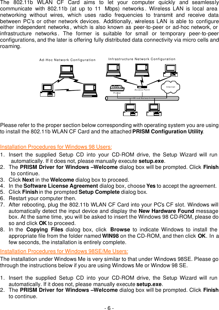   - 6 -   The 802.11b WLAN CF Card aims to let your computer quickly and seamlessly communicate with 802.11b (at up to 11  Mbps) networks .  Wireless LAN is local area networking without wires, which uses radio frequencies to transmit and receive data between PC&rsquo;s or other network devices.  Additionally, wireless LAN is able to configure either  independent networks , which is also known as peer-to-peer or ad-hoc network, or infrastructure networks . The former is suitable for small or temporary peer-to-peer configurations, and the later is offering fully distributed data connectivity via micro cells and roaming.    Wired NetworkAd-Hoc Network ConfigurationAccess PointInfrastructure Network ConfigurationPrinterInternet  Please refer to the proper section below corresponding with operating system you are using to install the 802.11b WLAN CF Card and the attached PRISM Configuration Utility.  Installation Procedures for Windows 98 Users: 1. Insert the supplied Setup CD into your CD-ROM drive, the Setup Wizard will run automatically. If it does not, please manually execute setup.exe. 2. The PRISM Driver for Windows &ndash;Welcome dialog box will be prompted. Click Finish to continue. 3. Click Next in the Welcome dialog box to proceed. 4. In the Software License Agreement dialog box, choose Yes to accept the agreement.   5. Click Finish in the prompted Setup Complete dialog box. 6. Restart your computer then. 7. After rebooting, plug the 802.11b WLAN CF Card into your PC&rsquo;s CF slot. Windows will automatically detect the input device and display the New Hardware Found message box. At the same time, you will be asked to insert the Windows 98 CD-ROM, please do so and click OK to proceed. 8. In the  Copying Files dialog box, click  Browse to indicate Windows to install the appropriate file from the folder named WIN98 on the CD-ROM, and then click OK. In a few seconds, the installation is entirely complete. Installation Procedures for Windows 98SE/Me Users: The installation under Windows Me is very similar to that under Windows 98SE. Please go through the instructions below if you are using Windows Me or Window 98 SE.  1. Insert the supplied Setup CD into your CD-ROM drive, the Setup Wizard will run automatically. If it does not, please manually execute setup.exe. 2. The PRISM Driver for Windows &ndash;Welcome dialog box will be prompted. Click Finish to continue. 