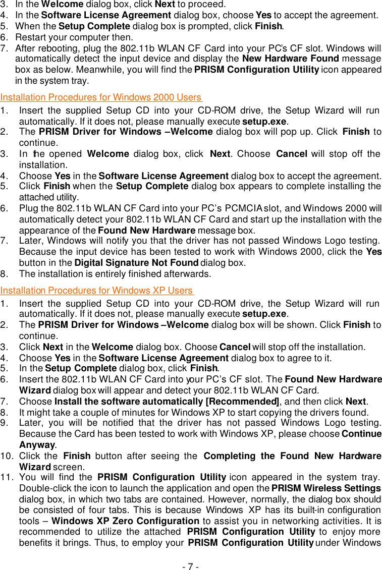   - 7 - 3. In the Welcome dialog box, click Next to proceed. 4. In the Software License Agreement dialog box, choose Yes to accept the agreement.   5. When the Setup Complete dialog box is prompted, click Finish. 6. Restart your computer then. 7. After rebooting, plug the 802.11b WLAN CF Card into your PC&rsquo;s CF slot. Windows will automatically detect the input device and display the New Hardware Found message box as below. Meanwhile, you will find the PRISM Configuration Utility icon appeared in the system tray.  Installation Procedures for Windows 2000 Users  1. Insert the supplied Setup CD into your CD-ROM drive, the Setup Wizard will run automatically. If it does not, please manually execute setup.exe. 2. The PRISM Driver for Windows &ndash;Welcome dialog box will pop up. Click  Finish to continue. 3. In the opened Welcome dialog box, click  Next. Choose  Cancel will stop off the installation. 4. Choose Yes in the Software License Agreement dialog box to accept the agreement.  5. Click Finish when the Setup Complete dialog box appears to complete installing the attached utility.  6. Plug the 802.11b WLAN CF Card into your PC&rsquo;s PCMCIA slot, and Windows 2000 will automatically detect your 802.11b WLAN CF Card and start up the installation with the appearance of the Found New Hardware message box. 7. Later, Windows will notify you that the driver has not passed Windows Logo testing. Because the input device has been tested to work with Windows 2000, click the Yes button in the Digital Signature Not Found dialog box. 8. The installation is entirely finished afterwards. Installation Procedures for Windows XP Users  1. Insert the supplied Setup CD into your CD-ROM drive, the Setup Wizard will run automatically. If it does not, please manually execute setup.exe. 2. The PRISM Driver for Windows &ndash;Welcome dialog box will be shown. Click Finish to continue. 3. Click Next in the Welcome dialog box. Choose Cancel will stop off the installation. 4. Choose Yes in the Software License Agreement dialog box to agree to it.   5. In the Setup Complete dialog box, click Finish. 6. Insert the 802.11b WLAN CF Card into your PC&rsquo;s CF slot. The Found New Hardware Wizard dialog box will appear and detect your 802.11b WLAN CF Card. 7. Choose Install the software automatically [Recommended], and then click Next. 8. It might take a couple of minutes for Windows XP to start copying the drivers found. 9. Later, you will be notified that the driver has not passed Windows Logo testing. Because the Card has been tested to work with Windows XP, please choose Continue Anyway. 10. Click the  Finish button after seeing the  Completing the Found New Hardware Wizard screen. 11. You will find the PRISM Configuration Utility icon appeared in the system tray. Double-click the icon to launch the application and open the PRISM Wireless Settings dialog box, in which two tabs are contained. However, normally, the dialog box should be consisted of four tabs. This is because Windows  XP has its built-in configuration tools &ndash; Windows XP Zero Configuration to assist you in networking activities. It is recommended to utilize the attached  PRISM Configuration Utility to enjoy more benefits it brings. Thus, to employ your PRISM Configuration Utility under Windows 