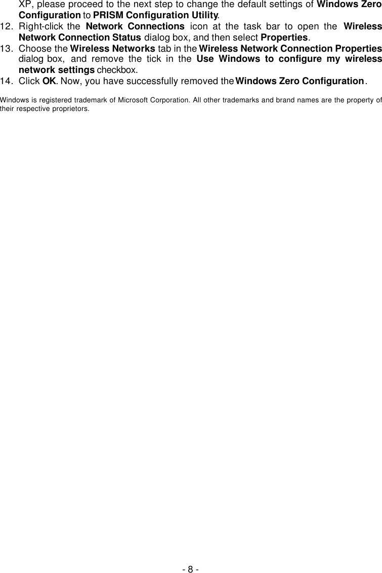   - 8 - XP, please proceed to the next step to change the default settings of Windows Zero Configuration to PRISM Configuration Utility. 12. Right-click the  Network Connections icon at the task bar to open the  Wireless Network Connection Status dialog box, and then select Properties. 13. Choose the Wireless Networks tab in the Wireless Network Connection Properties dialog box,  and remove the tick in the Use Windows to configure my wireless network settings checkbox. 14. Click OK. Now, you have successfully removed the Windows Zero Configuration.  Windows is registered trademark of Microsoft Corporation. All other trademarks and brand names are the property of their respective proprietors. 