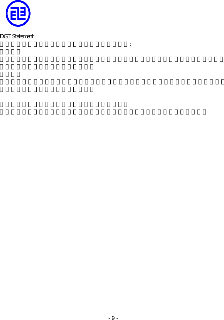   - 9 -     DGT Statement: 依據交通部電信總局低功率電波輻射性電機管理辦法; 第十四條 經型式認證合格之低功率射頻電機，非經許可，公司、商號或使用者均不得擅自變更頻率、加大功率或變更原設計之特性及功能。 第十七條 低功率射頻電機之使用不得影響飛航安全及干擾合法通信；經發現有干擾現象時，應立即停用，並改善至無干擾時方得繼續使用。  前項合法通信，指依電信法規定作業之無線電通信。 低功率射頻電機須忍受合法通信或工業、科學及醫療用電波輻射性電機設備之干擾。