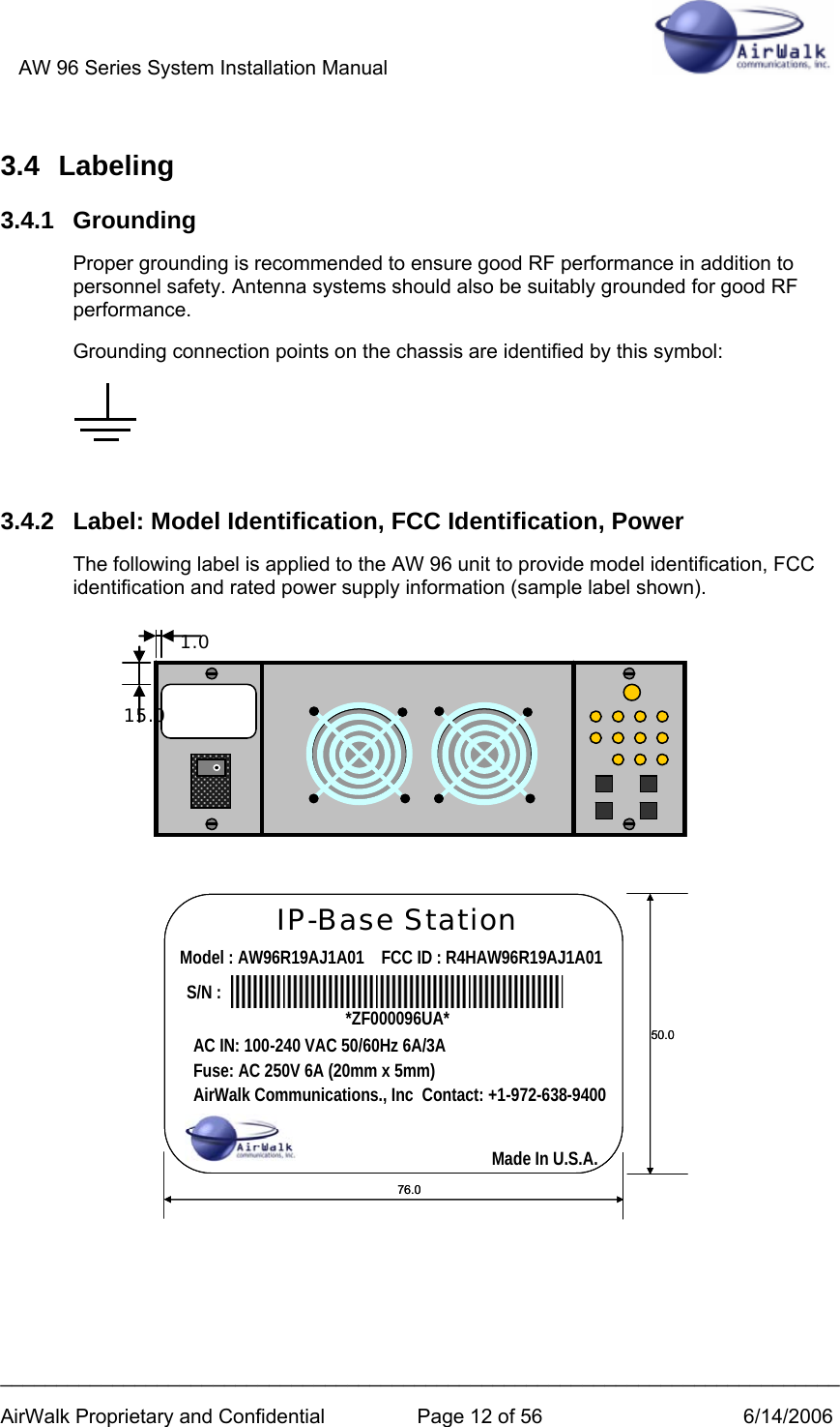 AW 96 Series System Installation Manual          ___________________________________________________________________________ AirWalk Proprietary and Confidential  Page 12 of 56  6/14/2006 3.4 Labeling 3.4.1 Grounding Proper grounding is recommended to ensure good RF performance in addition to personnel safety. Antenna systems should also be suitably grounded for good RF performance.  Grounding connection points on the chassis are identified by this symbol:   3.4.2  Label: Model Identification, FCC Identification, Power The following label is applied to the AW 96 unit to provide model identification, FCC identification and rated power supply information (sample label shown).                IP-Base StationModel : AW96R19AJ1A01    FCC ID : R4HAW96R19AJ1A01S/N :76.050.0AC IN: 100-240 VAC 50/60Hz 6A/3AFuse: AC 250V 6A (20mm x 5mm)AirWalk Communications., Inc  Contact: +1-972-638-9400*ZF000096UA*Made In U.S.A.IP-Base StationModel : AW96R19AJ1A01    FCC ID : R4HAW96R19AJ1A01S/N :76.050.0AC IN: 100-240 VAC 50/60Hz 6A/3AFuse: AC 250V 6A (20mm x 5mm)AirWalk Communications., Inc  Contact: +1-972-638-9400*ZF000096UA*Made In U.S.A. 1.0 15.0 