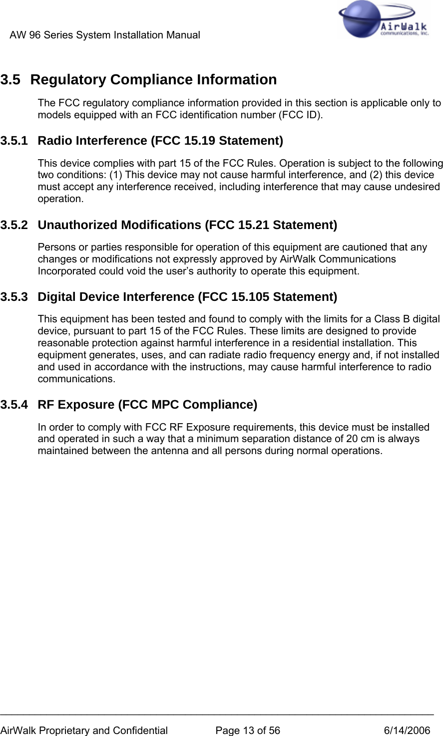 AW 96 Series System Installation Manual          ___________________________________________________________________________ AirWalk Proprietary and Confidential  Page 13 of 56  6/14/2006 3.5 Regulatory Compliance Information The FCC regulatory compliance information provided in this section is applicable only to models equipped with an FCC identification number (FCC ID). 3.5.1 Radio Interference (FCC 15.19 Statement) This device complies with part 15 of the FCC Rules. Operation is subject to the following two conditions: (1) This device may not cause harmful interference, and (2) this device must accept any interference received, including interference that may cause undesired operation. 3.5.2 Unauthorized Modifications (FCC 15.21 Statement) Persons or parties responsible for operation of this equipment are cautioned that any changes or modifications not expressly approved by AirWalk Communications Incorporated could void the user’s authority to operate this equipment. 3.5.3  Digital Device Interference (FCC 15.105 Statement) This equipment has been tested and found to comply with the limits for a Class B digital device, pursuant to part 15 of the FCC Rules. These limits are designed to provide reasonable protection against harmful interference in a residential installation. This equipment generates, uses, and can radiate radio frequency energy and, if not installed and used in accordance with the instructions, may cause harmful interference to radio communications. 3.5.4  RF Exposure (FCC MPC Compliance) In order to comply with FCC RF Exposure requirements, this device must be installed and operated in such a way that a minimum separation distance of 20 cm is always maintained between the antenna and all persons during normal operations.    