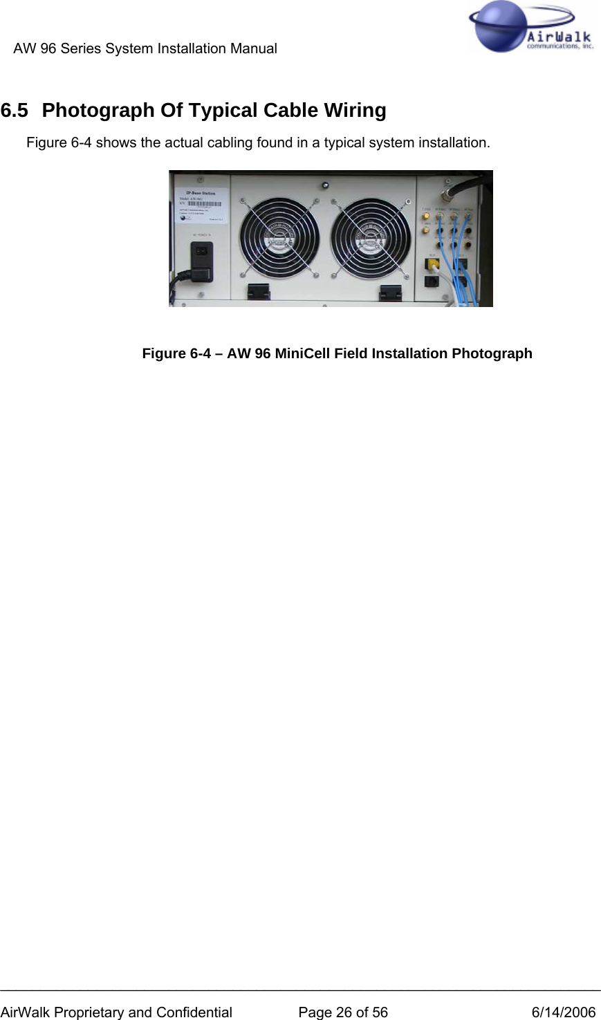 AW 96 Series System Installation Manual          ___________________________________________________________________________ AirWalk Proprietary and Confidential  Page 26 of 56  6/14/2006 6.5  Photograph Of Typical Cable Wiring Figure 6-4 shows the actual cabling found in a typical system installation.       Figure 6-4 – AW 96 MiniCell Field Installation Photograph                