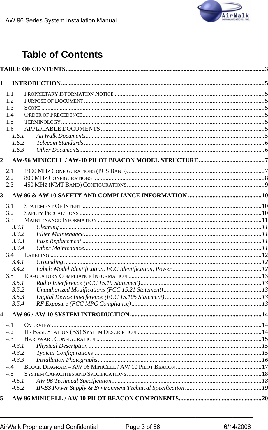 AW 96 Series System Installation Manual          ___________________________________________________________________________ AirWalk Proprietary and Confidential  Page 3 of 56  6/14/2006 Table of Contents TABLE OF CONTENTS..................................................................................................................................3 1 INTRODUCTION.....................................................................................................................................5 1.1 PROPRIETARY INFORMATION NOTICE ..................................................................................................5 1.2 PURPOSE OF DOCUMENT ......................................................................................................................5 1.3 SCOPE ..................................................................................................................................................5 1.4 ORDER OF PRECEDENCE.......................................................................................................................5 1.5 TERMINOLOGY.....................................................................................................................................5 1.6 APPLICABLE DOCUMENTS ...........................................................................................................5 1.6.1 AirWalk Documents.....................................................................................................................5 1.6.2 Telecom Standards......................................................................................................................6 1.6.3 Other Documents.........................................................................................................................6 2 AW-96 MINICELL / AW-10 PILOT BEACON MODEL STRUCTURE...........................................7 2.1 1900 MHZ CONFIGURATIONS (PCS BAND)..........................................................................................7 2.2 800 MHZ CONFIGURATIONS ................................................................................................................8 2.3 450 MHZ (NMT BAND) CONFIGURATIONS..........................................................................................9 3 AW 96 &amp; AW 10 SAFETY AND COMPLIANCE INFORMATION ................................................10 3.1 STATEMENT OF INTENT .....................................................................................................................10 3.2 SAFETY PRECAUTIONS .......................................................................................................................10 3.3 MAINTENANCE INFORMATION ...........................................................................................................11 3.3.1 Cleaning ....................................................................................................................................11 3.3.2 Filter Maintenance....................................................................................................................11 3.3.3 Fuse Replacement .....................................................................................................................11 3.3.4 Other Maintenance....................................................................................................................11 3.4 LABELING ..........................................................................................................................................12 3.4.1 Grounding .................................................................................................................................12 3.4.2 Label: Model Identification, FCC Identification, Power ..........................................................12 3.5 REGULATORY COMPLIANCE INFORMATION .......................................................................................13 3.5.1 Radio Interference (FCC 15.19 Statement)...............................................................................13 3.5.2 Unauthorized Modifications (FCC 15.21 Statement)................................................................13 3.5.3 Digital Device Interference (FCC 15.105 Statement)...............................................................13 3.5.4 RF Exposure (FCC MPC Compliance).....................................................................................13 4 AW 96 / AW 10 SYSTEM INTRODUCTION......................................................................................14 4.1 OVERVIEW .........................................................................................................................................14 4.2 IP- BASE STATION (BS) SYSTEM DESCRIPTION .................................................................................14 4.3 HARDWARE CONFIGURATION ............................................................................................................15 4.3.1 Physical Description .................................................................................................................15 4.3.2 Typical Configurations..............................................................................................................15 4.3.3 Installation Photographs...........................................................................................................16 4.4 BLOCK DIAGRAM – AW 96 MINICELL / AW 10 PILOT BEACON ........................................................17 4.5 SYSTEM CAPACITIES AND SPECIFICATIONS........................................................................................18 4.5.1 AW 96 Technical Specification..................................................................................................18 4.5.2 IP-BS Power Supply &amp; Environment Technical Specification ..................................................19 5 AW 96 MINICELL / AW 10 PILOT BEACON COMPONENTS......................................................20 