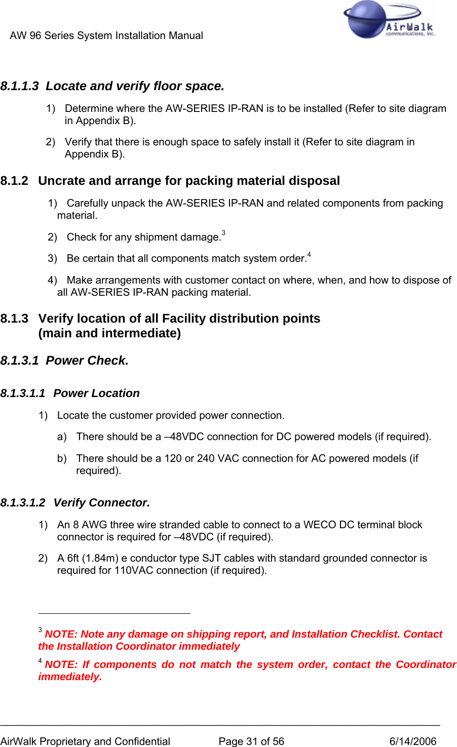 AW 96 Series System Installation Manual          ___________________________________________________________________________ AirWalk Proprietary and Confidential  Page 31 of 56  6/14/2006 8.1.1.3  Locate and verify floor space. 1)  Determine where the AW-SERIES IP-RAN is to be installed (Refer to site diagram in Appendix B). 2)  Verify that there is enough space to safely install it (Refer to site diagram in Appendix B). 8.1.2  Uncrate and arrange for packing material disposal 1)  Carefully unpack the AW-SERIES IP-RAN and related components from packing material. 2)  Check for any shipment damage.3 3)  Be certain that all components match system order.4 4)  Make arrangements with customer contact on where, when, and how to dispose of all AW-SERIES IP-RAN packing material. 8.1.3  Verify location of all Facility distribution points  (main and intermediate) 8.1.3.1 Power Check. 8.1.3.1.1 Power Location 1)  Locate the customer provided power connection. a)  There should be a –48VDC connection for DC powered models (if required). b)  There should be a 120 or 240 VAC connection for AC powered models (if required). 8.1.3.1.2 Verify Connector. 1)  An 8 AWG three wire stranded cable to connect to a WECO DC terminal block connector is required for –48VDC (if required). 2)  A 6ft (1.84m) e conductor type SJT cables with standard grounded connector is required for 110VAC connection (if required).                                                       3 NOTE: Note any damage on shipping report, and Installation Checklist. Contact the Installation Coordinator immediately 4 NOTE: If components do not match the system order, contact the Coordinator immediately.  