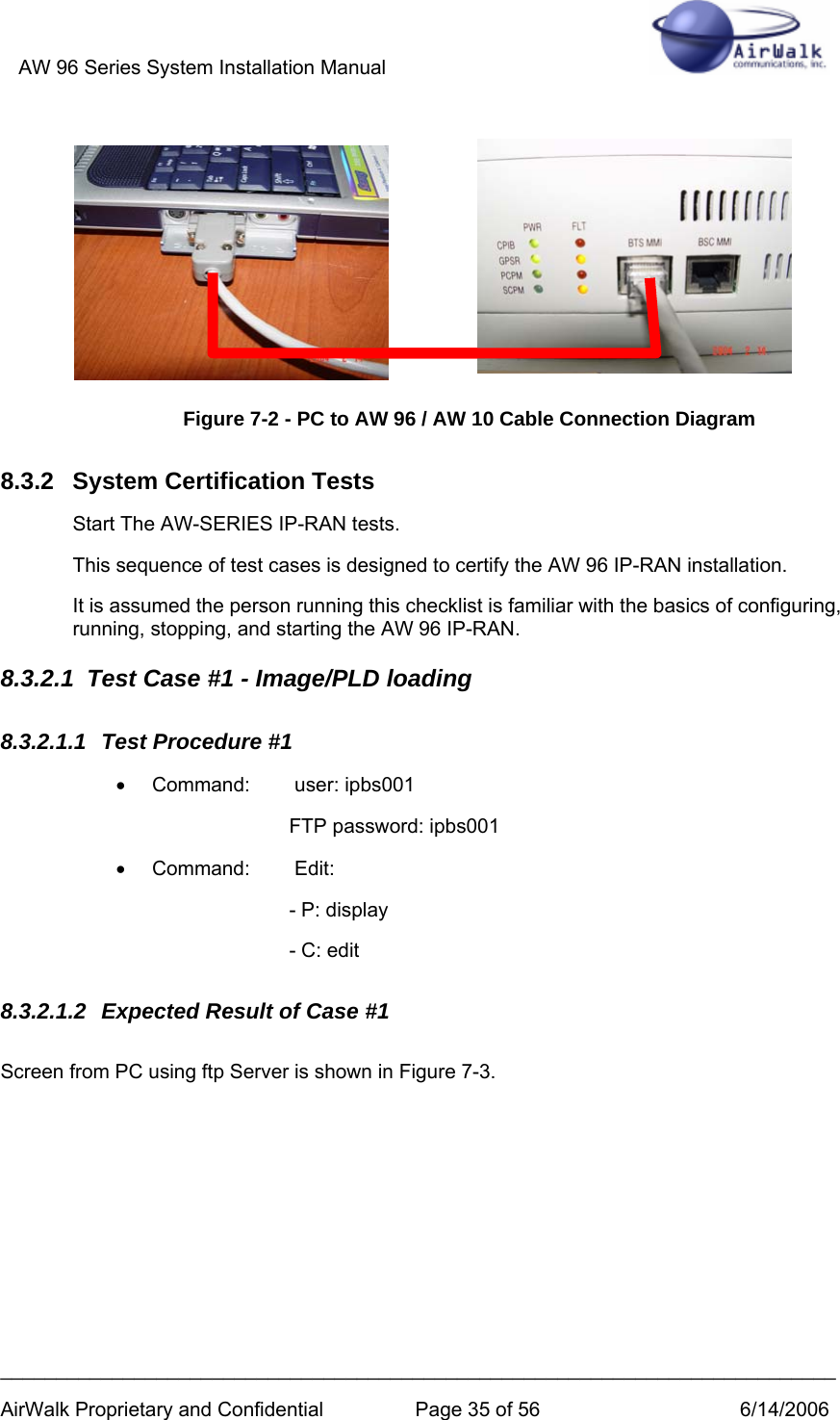 AW 96 Series System Installation Manual          ___________________________________________________________________________ AirWalk Proprietary and Confidential  Page 35 of 56  6/14/2006   Figure 7-2 - PC to AW 96 / AW 10 Cable Connection Diagram 8.3.2 System Certification Tests Start The AW-SERIES IP-RAN tests. This sequence of test cases is designed to certify the AW 96 IP-RAN installation. It is assumed the person running this checklist is familiar with the basics of configuring, running, stopping, and starting the AW 96 IP-RAN. 8.3.2.1  Test Case #1 - Image/PLD loading 8.3.2.1.1  Test Procedure #1 •  Command:   user: ipbs001 FTP password: ipbs001 • Command:    Edit: - P: display - C: edit 8.3.2.1.2  Expected Result of Case #1 Screen from PC using ftp Server is shown in Figure 7-3. 