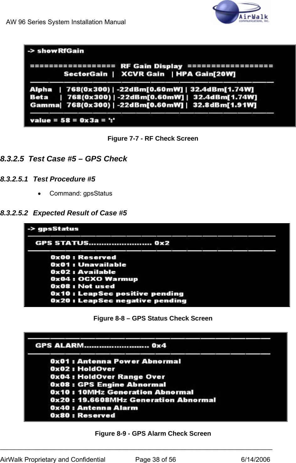 AW 96 Series System Installation Manual          ___________________________________________________________________________ AirWalk Proprietary and Confidential  Page 38 of 56  6/14/2006  Figure 7-7 - RF Check Screen 8.3.2.5  Test Case #5 – GPS Check 8.3.2.5.1  Test Procedure #5 • Command: gpsStatus 8.3.2.5.2  Expected Result of Case #5  Figure 8-8 – GPS Status Check Screen  Figure 8-9 - GPS Alarm Check Screen 